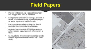 28
Field Papers
●
Dal sito fieldpapers.org è possibile stampare
una mappa della zona di interesse.
●
E’ importante che in OSM siano già presenti le
strade, i nomi delle strade e gli edifici (meglio
se questi ultimi sono stati importati).
●
Prendiamo nota della posizione dei diversi
numeri civici mentre siamo sul campo.
●
Al rientro, carichiamo in JOSM la scansione
della mappa e aggiungiamo le informazioni a
OSM.
●
La rilevazione dei numeri civici usando questo
metodo è particolarmente indicata per i centri
storici.
 