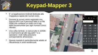 29
Keypad-Mapper 3
●
E’ un'applicazione Android dedicata alla
mappatura rapida dei numeri civici.
●
Durante la survey viene registrata una
traccia GPX con il percorso fatto e un file
OSM che contiene un nodo con il tag
addr:housenumber per ogni numero civico
rilevato.
●
Una volta rientrati, si carica tutto in JOSM,
si inseriscono gli altri tag addr:* e si
spostano i nodi nella posizione
corrispondente all’accesso.
●
Questo metodo è particolarmente adatto al
rilevamento in aree residenziali.
 