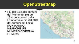 3
OpenStreetMap
●
Più dell’11% dei comuni
del Piemonte, più del
17% dei comuni della
Lombardia e più del 30%
dei comuni del Lazio
NON HANNO
NEANCHE UN
NUMERO CIVICO su
OSM (!!!)
 