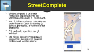 30
StreetComplete
●
StreetComplete è un editor
realizzato appositamente per i
volontari occasionali e i principianti.
●
Non è richiesta alcuna conoscenza
preliminare di OpenStreetMap (e
questo, purtroppo, a volte crea dei
problemi).
●
C’è un livello specifico per gli
indirizzi.
●
Ma non si possono visualizzare
foto aeree: questo crea qualche
problema di localizzazione
 