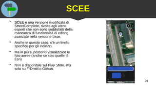 31
SCEE
●
SCEE è una versione modificata di
StreetComplete, rivolta agli utenti
esperti che non sono soddisfatti della
mancanza di funzionalità di editing
avanzate nella versione base.
●
Anche in questo caso, c’è un livello
specifico per gli indirizzi.
●
Ma in più si possono visualizzare le
foto aeree (anche se solo quelle di
Esri)
●
Non è disponibile sul Play Store, ma
solo su F-Droid o Github.
 