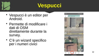 32
Vespucci
●
Vespucci è un editor per
Android.
●
Permette di modificare i
dati di OSM
direttamente durante la
survey.
●
C’è un wizard specifico
per i numeri civici
 