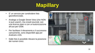 33
Mapillary
●
E’ un servizio per condividere foto
georeferenziate.
●
Analogo a Google Street View (che NON
si può usare!), ma crowd-sourced, con
una licenza open e con un’autorizzazione
all’uso per OSM.
●
Per facilitare il rilevamento e il successivo
caricamento, sono disponibili app per
Android e iOS.
●
Dalle foto è possibile rilevare la posizione
dei numeri civici.
 