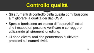 35
Controllo qualità
●
Gli strumenti di controllo della qualità contribuiscono
a migliorare la qualità dei dati OSM.
●
Spesso forniscono un elenco di “potenziali” errori
che i mappatori possono verificare e correggere
utilizzando gli strumenti di editing.
●
Ci sono diversi tool che permettono di rilevare
problemi sui numeri civici.
 