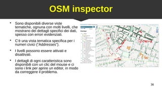 36
OSM inspector
●
Sono disponibili diverse viste
tematiche, ognuna con molti livelli, che
mostrano dei dettagli specifici dei dati,
spesso con errori evidenziati.
●
C’è una vista tematica specifica per i
numeri civici (“Addresses”).
●
I livelli possono essere attivati e
disattivati.
●
I dettagli di ogni caratteristica sono
disponibili con un clic del mouse e ci
sono i link per aprire un editor, in modo
da correggere il problema.
 