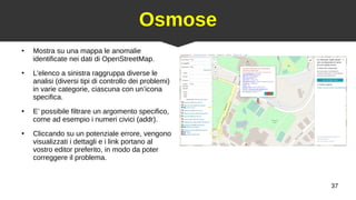 37
Osmose
●
Mostra su una mappa le anomalie
identificate nei dati di OpenStreetMap.
●
L'elenco a sinistra raggruppa diverse le
analisi (diversi tipi di controllo dei problemi)
in varie categorie, ciascuna con un’icona
specifica.
●
E’ possibile filtrare un argomento specifico,
come ad esempio i numeri civici (addr).
●
Cliccando su un potenziale errore, vengono
visualizzati i dettagli e i link portano al
vostro editor preferito, in modo da poter
correggere il problema.
 