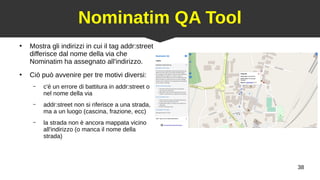 38
Nominatim QA Tool
●
Mostra gli indirizzi in cui il tag addr:street
differisce dal nome della via che
Nominatim ha assegnato all'indirizzo.
●
Ciò può avvenire per tre motivi diversi:
– c'è un errore di battitura in addr:street o
nel nome della via
– addr:street non si riferisce a una strada,
ma a un luogo (cascina, frazione, ecc)
– la strada non è ancora mappata vicino
all'indirizzo (o manca il nome della
strada)
 