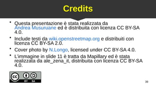 39
Credits
●
Questa presentazione è stata realizzata da
Andrea Musuruane ed è distribuita con licenza CC BY-SA
4.0.
●
Include testi da wiki.openstreetmap.org e distribuiti con
licenza CC BY-SA 2.0.
●
Cover photo by N.Longo, licensed under CC BY-SA 4.0.
●
L’immagine in slide 11 è tratta da Mapillary ed è stata
realizzata da ale_zena_it, distribuita con licenza CC BY-SA
4.0.
 