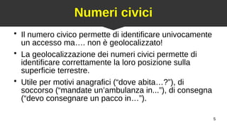 5
Numeri civici
●
Il numero civico permette di identificare univocamente
un accesso ma…. non è geolocalizzato!
●
La geolocalizzazione dei numeri civici permette di
identificare correttamente la loro posizione sulla
superficie terrestre.
●
Utile per motivi anagrafici (“dove abita…?”), di
soccorso (“mandate un’ambulanza in...”), di consegna
(“devo consegnare un pacco in…”).
 