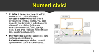 6
Numeri civici
●
In Italia, il numero civico è il valore
univoco che contraddistingue
l'accesso esterno che dall’area di
circolazione (strada, piazza, via, ecc)
immette direttamente o indirettamente
alle unità immobiliari (abitazioni,
esercizi commerciali, uffici, garage,
ecc.) o alle aree recintate non edificate
(es. stabilimenti balneari).
●
Direttamente quando l’accesso si apre
sull’area di circolazione,
indirettamente quando l’accesso si
apre su corti, cortili e scale interne.
 