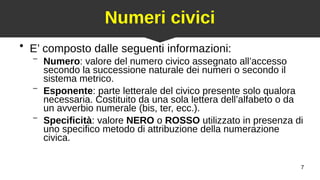 7
Numeri civici
●
E’ composto dalle seguenti informazioni:
– Numero: valore del numero civico assegnato all’accesso
secondo la successione naturale dei numeri o secondo il
sistema metrico.
– Esponente: parte letterale del civico presente solo qualora
necessaria. Costituito da una sola lettera dell’alfabeto o da
un avverbio numerale (bis, ter, ecc.).
– Specificità: valore NERO o ROSSO utilizzato in presenza di
uno specifico metodo di attribuzione della numerazione
civica.
 