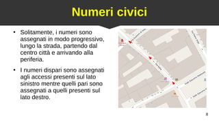 8
Numeri civici
●
Solitamente, i numeri sono
assegnati in modo progressivo,
lungo la strada, partendo dal
centro città e arrivando alla
periferia.
●
I numeri dispari sono assegnati
agli accessi presenti sul lato
sinistro mentre quelli pari sono
assegnati a quelli presenti sul
lato destro.
 