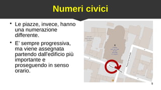 9
Numeri civici
●
Le piazze, invece, hanno
una numerazione
differente.
●
E’ sempre progressiva,
ma viene assegnata
partendo dall'edificio più
importante e
proseguendo in senso
orario.
 