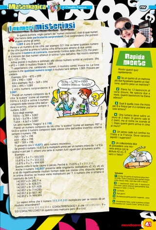 Matemagica di Claudio Pasqua mr
	 novembre 2010  -  mondoerre	 41
Rapida
mente
Risolvi questi quiz
rapidamente.
1 Se un quinto di un mattonepiù due Kg pesano quanto un mat-tone, quanto pesa un mattone?
2 Elena ha 13 bastoncini divarie misure. Ne spezza due ametà. Quanti bastoncini ha Elenaadesso?
3 Qual è quella cosa che iniziaper B e finisce per A e contiene unasola lettera?
4 Una lumaca deve salire unmuro di 3 metri. Di giorno sale di2 metri, ma di notte ne scende di1. Dopo quanti giorni arriva in cimaal muro?
5 Un aereo cade sul confine tral’Italia e la Francia. Dove sarannosepolti i superstiti?
6 Un collezionista dice
di possedere una mo-
neta antica con la
dicitura 42 a.C. È
vero o falso?
Soluzioni
1 2,5 Kg. Un quinto di mattone pesa mez-zo chilo. Tutto il mattone pesa quindi cinquevolte mezzo chilo, cioè due chili e mezzo
2 11 bastoncini interi più 4 bastonciniche sono i pezzi ottenuti spezzandone due.Dunque in tutto 11+4=15.
3 	 La busta.
4 	 Due giorni.
5 	 Da nessuna parte perché i supersiti... sonovivi.
6 	 Ovviamente falso, come si poteva coniareuna moneta con “avanti Cristo” prima di cono-
I numeri misteriosi
In questa puntata, voglio parlarti dei “numeri misteriosi”, cioè di quei numeri
che hanno delle particolarità sorprendenti. Così sorprendenti che potresti
stupire anche gli amici.
1.089 è uno di questi.
Pensa a un numero di tre cifre, per esempio 521 (ma va bene qualsiasi numero
di tre cifre purché la prima e l’ultima cifra differiscano almeno di due unità).
Ora scrivi il numero al contrario, invertendo l’ordine delle cifre (125). Poi pren-
di il minore dei due numeri ottenuti è sottrai l’uno dall’altro. Nel nostro esempio
521-125 = 396
Infine prendi il risultato e sommalo allo stesso numero scritto al contrario: 396
+ 693 = 1.089. Il risultato finale è 1.089.
Ti aspetteresti che, cambiando i numeri, il risultato cambi, invece no. La cosa
curiosa è che qualsiasi numero scegli il risultato sarà sempre 1.089. Provare per
credere.
Esempio: 574 - 475 = 099
099 + 990 = 1089
Altro esempio: 963 - 369 = 594
594 + 495 = 1.089
L’altro numero sorprendente è il
3.087.
Prendi un numero composto da 4
cifre “a scalare” (come ad esempio
9.876 o 5.432) e sottrai il numero
composto dalle stesse cifre dall’or-
dine invertito, otterrai sempre il
numero 3.087.
Ecco degli esempi:
9.876 - 6.789 = 3.087
8.765 - 5.678 = 3.087
7.654 - 4.567 = 3.087
Un altro numero “magico” è il 198.
Prendi un numero composto da tre cifre “a scalare” (come ad esempio 987 o
543) e sottrai il numero composto dalle stesse cifre dall’ordine invertito: otterrai
sempre il numero 198.
765 - 567 = 198
654 - 456 = 198
987 - 789 = 198
Ti presento ora il 15.873, altro numero misterioso.
Se prendi il numero 15.873 e lo moltiplichi prima per un numero intero da 1 a 9 (a
scelta) e poi per 7, ottieni una serie di numeri tutti uguali pari al numero scelto.
Esempio:
15.873 x 5 x 7 = 555.555
15.875 x 3 x 7 = 333.333
15.875 x 9 x 7 = 999.999
Questa volta è facile capire il calcolo. Perché è: 15.875 x 7 = 111.111.
Anche il numero 142.857 presenta delle singolarità: moltiplicato x2, x3, x4, x5
e x6 dà rispettivamente risultati formati dalle sue stesse cifre, disposte sempre
in ordine diverso; se invece viene moltiplicato per 7, il numero che si ottiene è
costituito da tutti 9.
142.857 x 2= 285.714
142.857 x 3= 428.571
142.857 x 4= 571.428
142.857 x 5= 714.285
142.857 x 6= 857.142
142.857 x 7= 999.999
Lo sapevi infine che il numero 111.111.111 moltiplicato per se stesso dà un
risultato straordinario?
111.111.111 x 111.111.111 = 12345678987654321; e che 111.111.111 : 9 =
0,0123456790123457 (in questo caso mancano però l’8 e il 6).
DISEGNI:L.GAIA
 