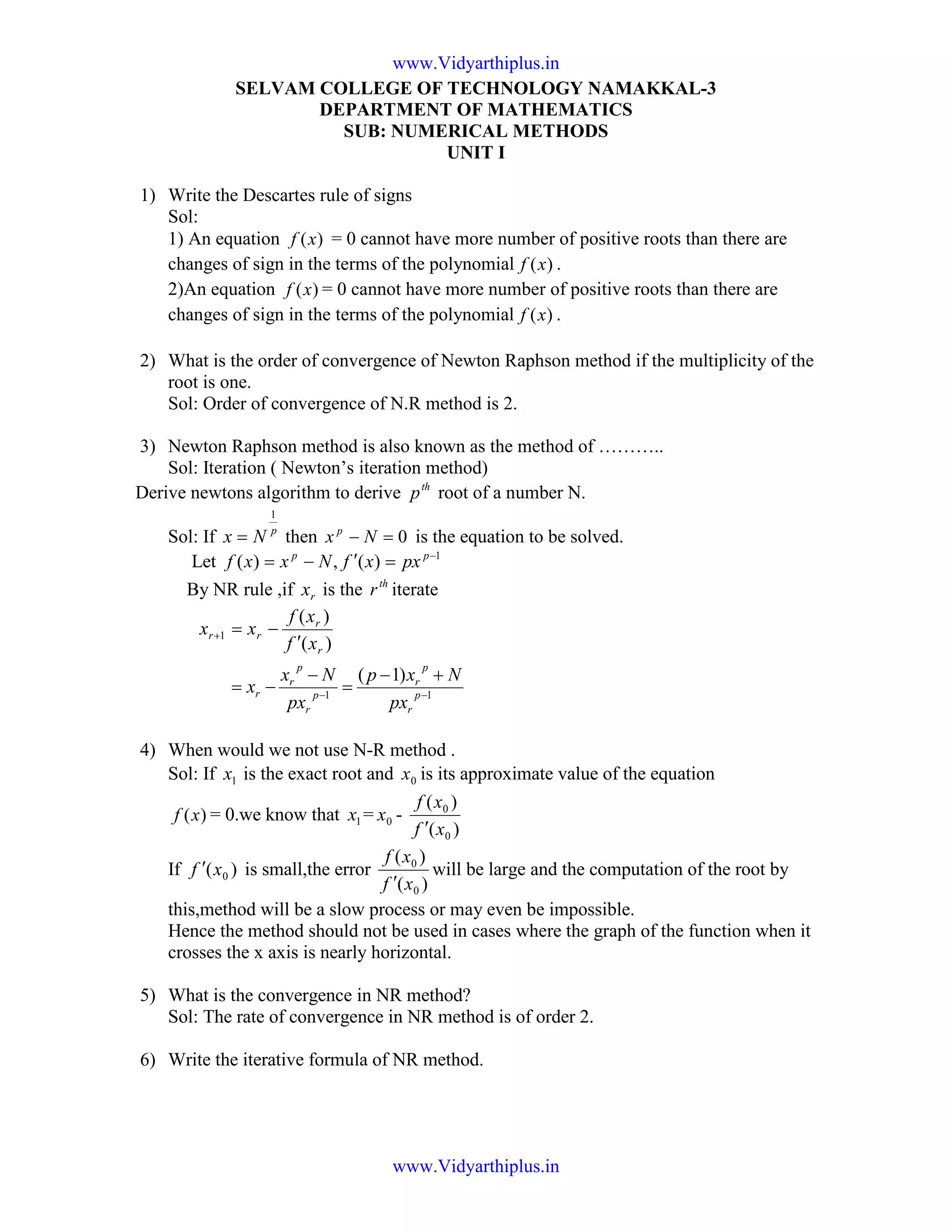 SELVAM COLLEGE OF TECHNOLOGY NAMAKKAL-3
DEPARTMENT OF MATHEMATICS
SUB: NUMERICAL METHODS
UNIT I
1) Write the Descartes rule of signs
Sol:
1) An equation )(xf = 0 cannot have more number of positive roots than there are
changes of sign in the terms of the polynomial )(xf .
2)An equation )(xf = 0 cannot have more number of positive roots than there are
changes of sign in the terms of the polynomial )(xf .
2) What is the order of convergence of Newton Raphson method if the multiplicity of the
root is one.
Sol: Order of convergence of N.R method is 2.
3) Newton Raphson method is also known as the method of ………..
Sol: Iteration ( Newton’s iteration method)
Derive newtons algorithm to derive th
p root of a number N.
Sol: If p
Nx
1
= then 0=− Nx p
is the equation to be solved.
Let 1
)(,)( −
=′−= pp
pxxfNxxf
By NR rule ,if rx is the th
r iterate
)(
)(
1
r
r
rr
xf
xf
xx
′
−=+
11
)1(
−−
+−
=
−
−= p
r
p
r
p
r
p
r
r
px
Nxp
px
Nx
x
4) When would we not use N-R method .
Sol: If 1x is the exact root and 0x is its approximate value of the equation
)(xf = 0.we know that 1x = 0x -
)(
)(
0
0
xf
xf
′
If )( 0xf ′ is small,the error
)(
)(
0
0
xf
xf
′
will be large and the computation of the root by
this,method will be a slow process or may even be impossible.
Hence the method should not be used in cases where the graph of the function when it
crosses the x axis is nearly horizontal.
5) What is the convergence in NR method?
Sol: The rate of convergence in NR method is of order 2.
6) Write the iterative formula of NR method.
www.Vidyarthiplus.in
www.Vidyarthiplus.in
 