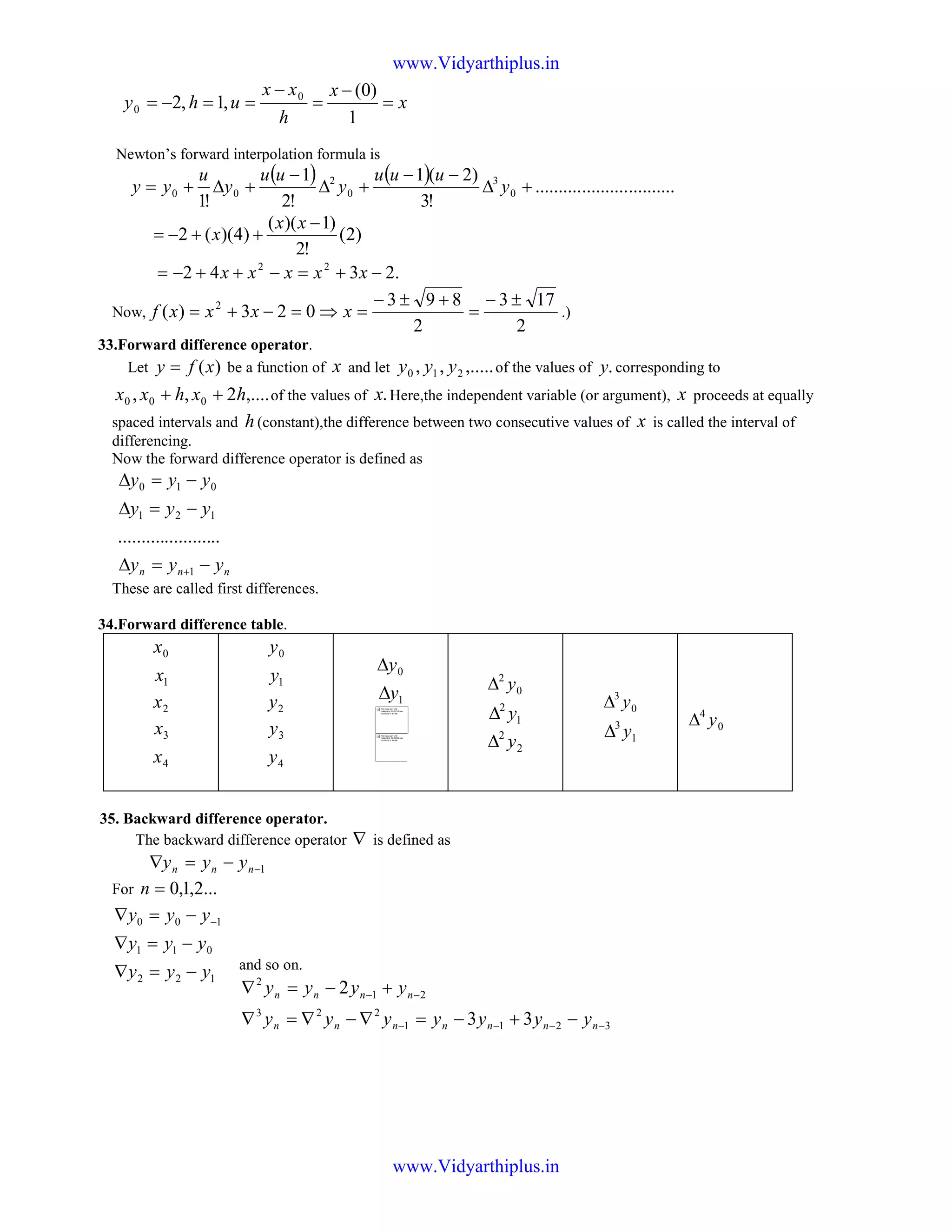 x
x
h
xx
uhy =
−
=
−
==−=
1
)0(
,1,2 0
0
Newton’s forward interpolation formula is
( ) ( ) ..............................
!3
)2(1
!2
1
!1
0
3
0
2
00 +∆
−−
+∆
−
+∆+= y
uuu
y
uu
y
u
yy
)2(
!2
)1)((
)4)((2
−
++−=
xx
x
.2342 22
−+=−++−= xxxxx
Now,
2
173
2
893
023)( 2 ±−
=
+±−
=⇒=−+= xxxxf .)
33.Forward difference operator.
Let )(xfy = be a function of x and let ,.....,, 210 yyy of the values of .y corresponding to
,....2,, 000 hxhxx ++ of the values of .x Here,the independent variable (or argument), x proceeds at equally
spaced intervals and h(constant),the difference between two consecutive values of x is called the interval of
differencing.
Now the forward difference operator is defined as
nnn yyy
yyy
yyy
−=∆
−=∆
−=∆
+1
121
010
......................
These are called first differences.
34.Forward difference table.
0x
1x
2x
3x
4x
0y
1y
2y
3y
4y
0y∆
1y∆ 0
2
y∆
1
2
y∆
2
2
y∆
0
3
y∆
1
3
y∆ 0
4
y∆
35. Backward difference operator.
The backward difference operator ∇ is defined as
1−−=∇ nnn yyy
For ...2,1,0=n
and so on.
3211
223
21
2
33
2
−−−−
−−
−+−=∇−∇=∇
+−=∇
nnnnnnn
nnnn
yyyyyyy
yyyy
The image part with
relationship ID rId315 was
not found in the file.
The image part with
relationship ID rId316 was
not found in the file.
122
011
100
yyy
yyy
yyy
−=∇
−=∇
−=∇ −
www.Vidyarthiplus.in
www.Vidyarthiplus.in
 