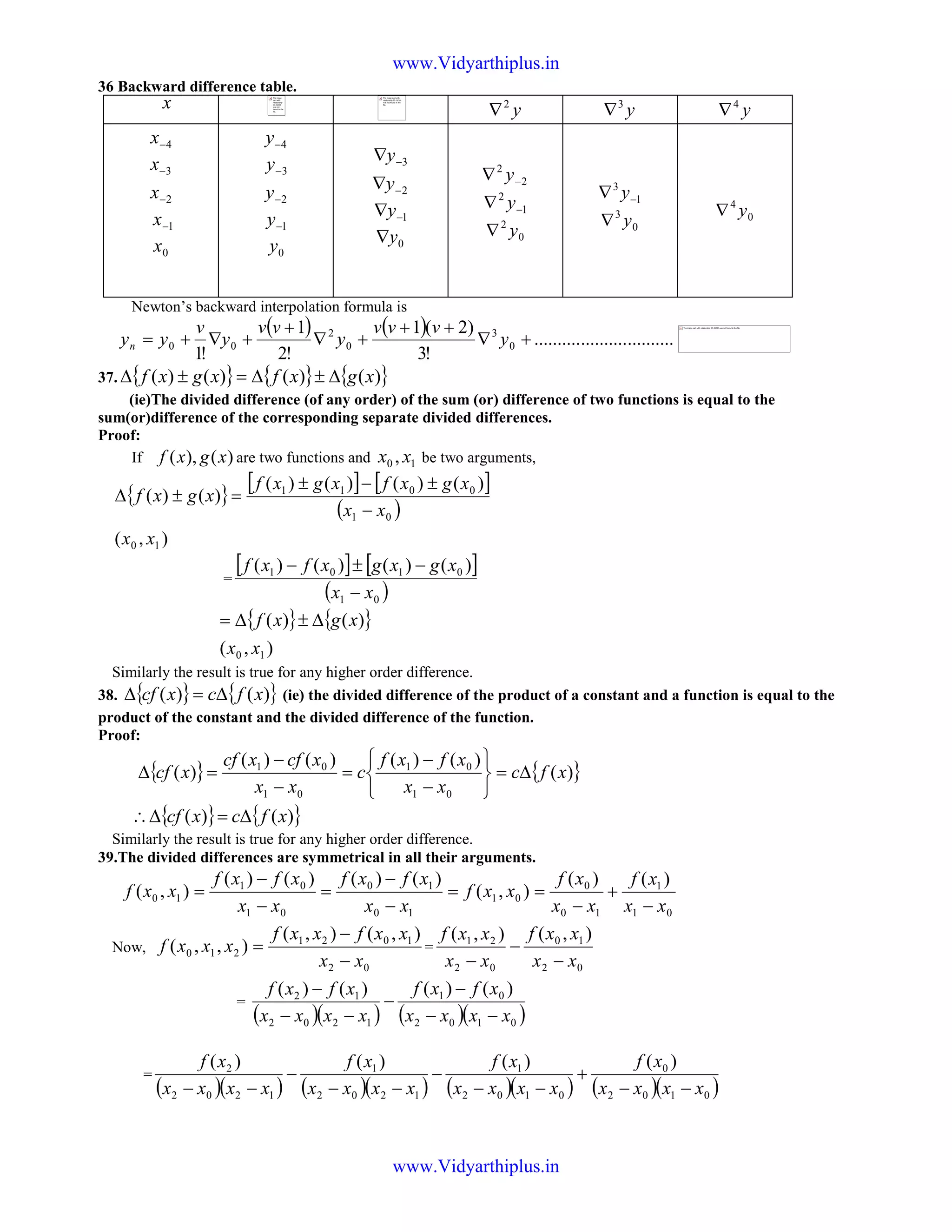 36 Backward difference table.
x y2
∇ y3
∇ y4
∇
4−x
3−x
2−x
1−x
0x
4−y
3−y
2−y
1−y
0y
3−∇y
2−∇y
1−∇y
0y∇
2
2
−∇ y
1
2
−∇ y
0
2
y∇
1
3
−∇ y
0
3
y∇ 0
4
y∇
Newton’s backward interpolation formula is
( ) ( ) ..............................
!3
)2(1
!2
1
!1
0
3
0
2
00 +∇
++
+∇
+
+∇+= y
vvv
y
vv
y
v
yyn
37. { } { } { })()()()( xgxfxgxf ∆±∆=±∆
(ie)The divided difference (of any order) of the sum (or) difference of two functions is equal to the
sum(or)difference of the corresponding separate divided differences.
Proof:
If )(),( xgxf are two functions and 10 , xx be two arguments,
{ }
[ ] [ ]
( )
),(
)()()()(
)()(
10
01
0011
xx
xx
xgxfxgxf
xgxf
−
±−±
=±∆
=
[ ] [ ]
( )01
0101 )()()()(
xx
xgxgxfxf
−
−±−
{ } { }
),(
)()(
10 xx
xgxf ∆±∆=
Similarly the result is true for any higher order difference.
38. { } { })()( xfcxcf ∆=∆ (ie) the divided difference of the product of a constant and a function is equal to the
product of the constant and the divided difference of the function.
Proof:
{ } { })(
)()()()(
)(
01
01
01
01
xfc
xx
xfxf
c
xx
xcfxcf
xcf ∆=






−
−
=
−
−
=∆
{ } { })()( xfcxcf ∆=∆∴
Similarly the result is true for any higher order difference.
39.The divided differences are symmetrical in all their arguments.
01
1
10
0
01
10
10
01
01
10
)()(
),(
)()()()(
),(
xx
xf
xx
xf
xxf
xx
xfxf
xx
xfxf
xxf
−
+
−
==
−
−
=
−
−
=
Now,
02
1021
210
),(),(
),,(
xx
xxfxxf
xxxf
−
−
= =
02
10
02
21 ),(),(
xx
xxf
xx
xxf
−
−
−
=
( )( ) ( )( )0102
01
1202
12 )()()()(
xxxx
xfxf
xxxx
xfxf
−−
−
−
−−
−
=
( )( ) ( )( ) ( )( ) ( )( )0102
0
0102
1
1202
1
1202
2 )()()()(
xxxx
xf
xxxx
xf
xxxx
xf
xxxx
xf
−−
+
−−
−
−−
−
−−
The image
part with
relationship
ID rId343
was not
found in the
file.
The image part with
relationship ID rId344
was not found in the
file.
The image part with relationship ID rId394 was not found in the file.
www.Vidyarthiplus.in
www.Vidyarthiplus.in
 