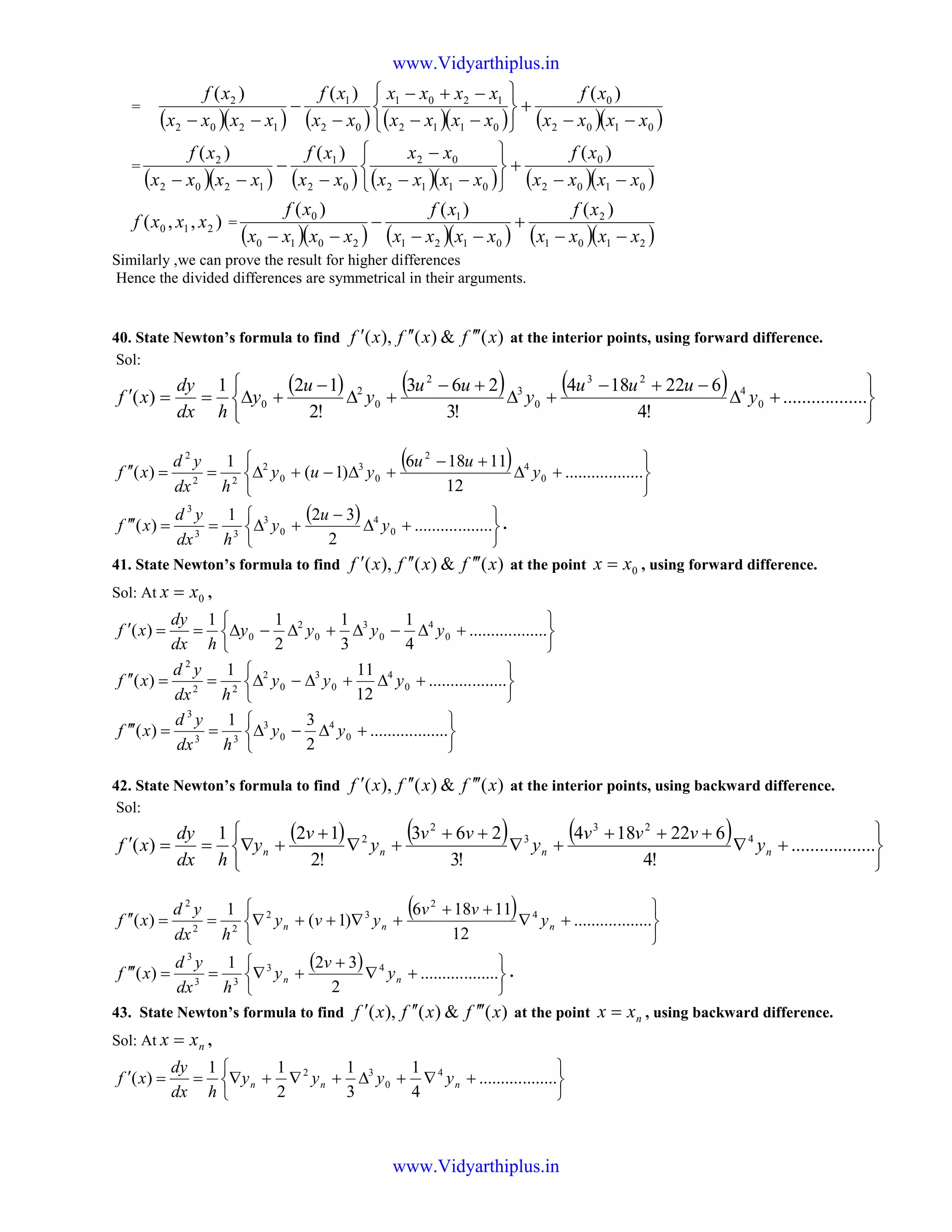 =
( )( ) ( ) ( )( ) ( )( )0102
0
0112
1201
02
1
1202
2 )()()(
xxxx
xf
xxxx
xxxx
xx
xf
xxxx
xf
−−
+






−−
−+−
−
−
−−
=
( )( ) ( ) ( )( ) ( )( )0102
0
0112
02
02
1
1202
2 )()()(
xxxx
xf
xxxx
xx
xx
xf
xxxx
xf
−−
+






−−
−
−
−
−−
),,( 210 xxxf =
( )( ) ( )( ) ( )( )2101
2
0121
1
2010
0 )()()(
xxxx
xf
xxxx
xf
xxxx
xf
−−
+
−−
−
−−
Similarly ,we can prove the result for higher differences
Hence the divided differences are symmetrical in their arguments.
40. State Newton’s formula to find )(&)(),( xfxfxf ′′′′′′ at the interior points, using forward difference.
Sol:
( ) ( ) ( )






+∆
−+−
+∆
+−
+∆
−
+∆==′ ..................
!4
622184
!3
263
!2
121
)( 0
4
23
0
3
2
0
2
0 y
uuu
y
uu
y
u
y
hdx
dy
xf
( )






+∆
+−
+∆−+∆==′′ ..................
12
11186
)1(
1
)( 0
4
2
0
3
0
2
22
2
y
uu
yuy
hdx
yd
xf
( )






+∆
−
+∆==′′′ ..................
2
321
)( 0
4
0
3
33
3
y
u
y
hdx
yd
xf .
41. State Newton’s formula to find )(&)(),( xfxfxf ′′′′′′ at the point 0xx = , using forward difference.
Sol: At 0xx = ,






+∆−∆+∆−∆==′ ..................
4
1
3
1
2
11
)( 0
4
0
3
0
2
0 yyyy
hdx
dy
xf






+∆+∆−∆==′′ ..................
12
111
)( 0
4
0
3
0
2
22
2
yyy
hdx
yd
xf






+∆−∆==′′′ ..................
2
31
)( 0
4
0
3
33
3
yy
hdx
yd
xf
42. State Newton’s formula to find )(&)(),( xfxfxf ′′′′′′ at the interior points, using backward difference.
Sol:
( ) ( ) ( )






+∇
+++
+∇
++
+∇
+
+∇==′ ..................
!4
622184
!3
263
!2
121
)( 4
23
3
2
2
nnnn y
vvv
y
vv
y
v
y
hdx
dy
xf
( )






+∇
++
+∇++∇==′′ ..................
12
11186
)1(
1
)( 4
2
32
22
2
nnn y
vv
yvy
hdx
yd
xf
( )






+∇
+
+∇==′′′ ..................
2
321
)( 43
33
3
nn y
v
y
hdx
yd
xf .
43. State Newton’s formula to find )(&)(),( xfxfxf ′′′′′′ at the point nxx = , using backward difference.
Sol: At nxx = ,






+∇+∆+∇+∇==′ ..................
4
1
3
1
2
11
)( 4
0
32
nnn yyyy
hdx
dy
xf
www.Vidyarthiplus.in
www.Vidyarthiplus.in
 