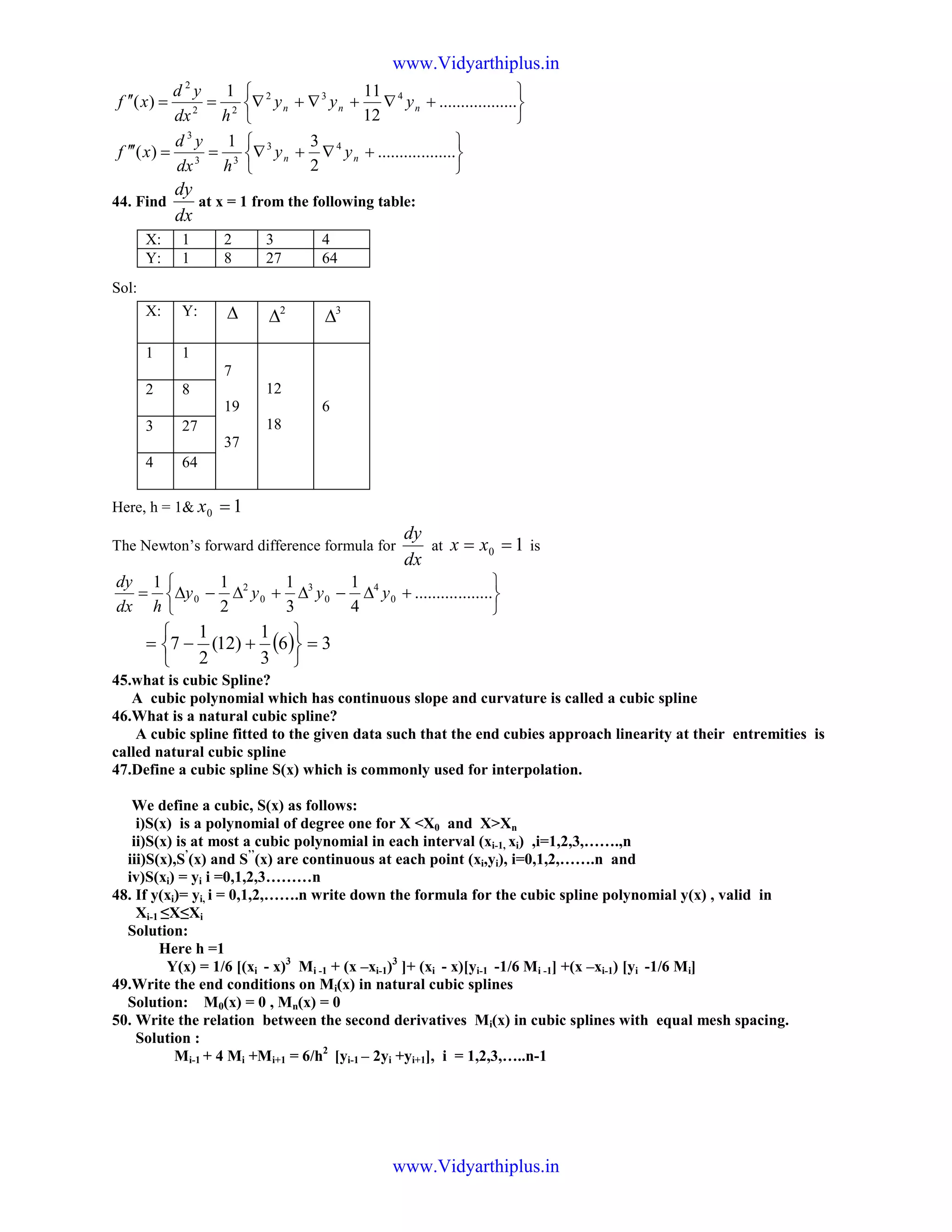 





+∇+∇+∇==′′ ..................
12
111
)( 432
22
2
nnn yyy
hdx
yd
xf






+∇+∇==′′′ ..................
2
31
)( 43
33
3
nn yy
hdx
yd
xf
44. Find
dx
dy
at x = 1 from the following table:
Sol:
Here, h = 1& 10 =x
The Newton’s forward difference formula for
dx
dy
at 10 == xx is






+∆−∆+∆−∆= ..................
4
1
3
1
2
11
0
4
0
3
0
2
0 yyyy
hdx
dy
( ) 36
3
1
)12(
2
1
7 =






+−=
45.what is cubic Spline?
A cubic polynomial which has continuous slope and curvature is called a cubic spline
46.What is a natural cubic spline?
A cubic spline fitted to the given data such that the end cubies approach linearity at their entremities is
called natural cubic spline
47.Define a cubic spline S(x) which is commonly used for interpolation.
We define a cubic, S(x) as follows:
i)S(x) is a polynomial of degree one for X <X0 and X>Xn
ii)S(x) is at most a cubic polynomial in each interval (xi-1, xi) ,i=1,2,3,…….,n
iii)S(x),S’
(x) and S’’
(x) are continuous at each point (xi,yi), i=0,1,2,…….n and
iv)S(xi) = yi i =0,1,2,3………n
48. If y(xi)= yi, i = 0,1,2,…….n write down the formula for the cubic spline polynomial y(x) , valid in
Xi-1 ≤X≤Xi
Solution:
Here h =1
Y(x) = 1/6 [(xi - x)3
Mi -1 + (x –xi-1)3
]+ (xi - x)[yi-1 -1/6 Mi -1] +(x –xi-1) [yi -1/6 Mi]
49.Write the end conditions on Mi(x) in natural cubic splines
Solution: M0(x) = 0 , Mn(x) = 0
50. Write the relation between the second derivatives Mi(x) in cubic splines with equal mesh spacing.
Solution :
Mi-1 + 4 Mi +Mi+1 = 6/h2
[yi-1 – 2yi +yi+1], i = 1,2,3,…..n-1
X: 1 2 3 4
Y: 1 8 27 64
X: Y: ∆ 2
∆ 3
∆
1 1
7
19
37
12
18
6
2 8
3 27
4 64
www.Vidyarthiplus.in
www.Vidyarthiplus.in
 