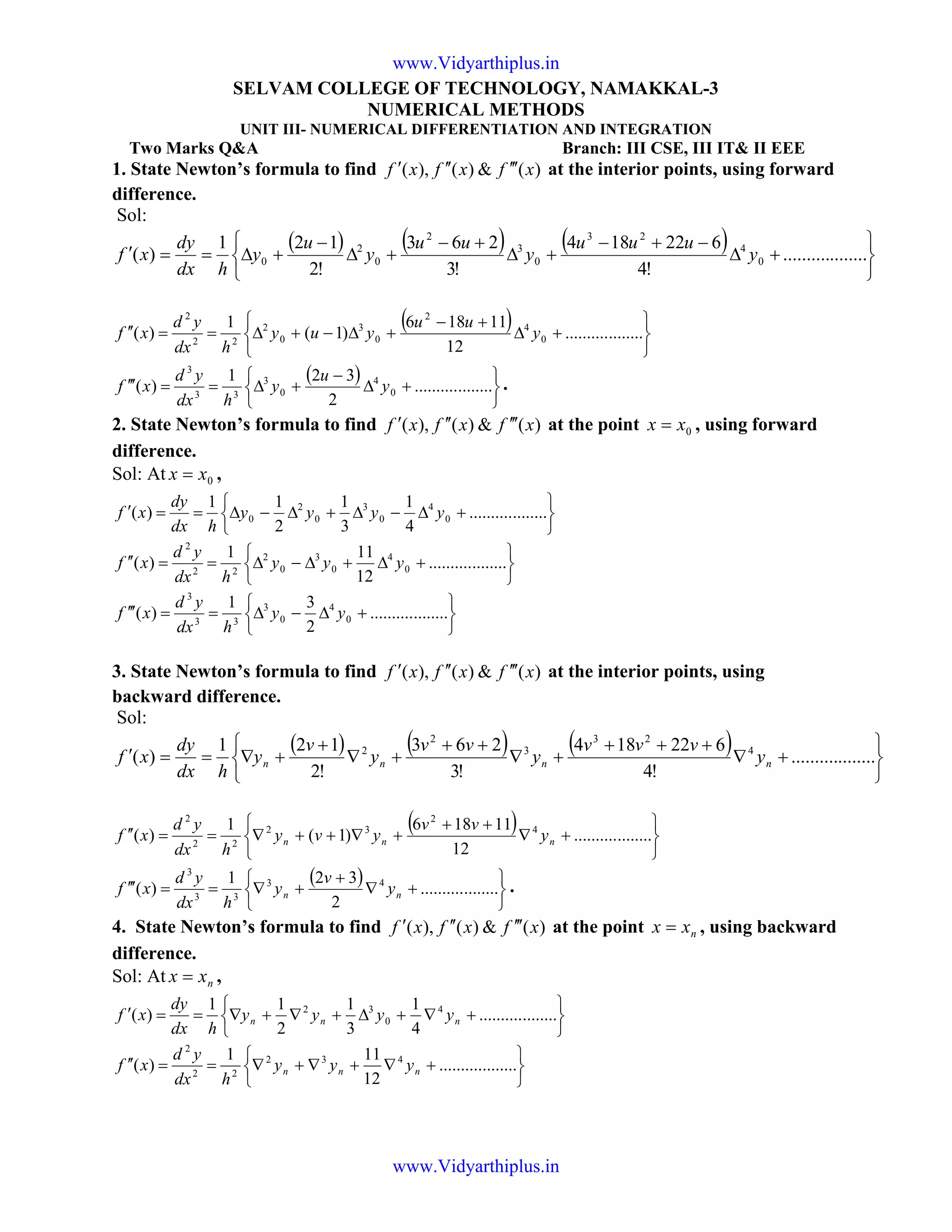 SELVAM COLLEGE OF TECHNOLOGY, NAMAKKAL-3
NUMERICAL METHODS
UNIT III- NUMERICAL DIFFERENTIATION AND INTEGRATION
Two Marks Q&A Branch: III CSE, III IT& II EEE
1. State Newton’s formula to find )(&)(),( xfxfxf ′′′′′′ at the interior points, using forward
difference.
Sol:
( ) ( ) ( )






+∆
−+−
+∆
+−
+∆
−
+∆==′ ..................
!4
622184
!3
263
!2
121
)( 0
4
23
0
3
2
0
2
0 y
uuu
y
uu
y
u
y
hdx
dy
xf
( )






+∆
+−
+∆−+∆==′′ ..................
12
11186
)1(
1
)( 0
4
2
0
3
0
2
22
2
y
uu
yuy
hdx
yd
xf
( )






+∆
−
+∆==′′′ ..................
2
321
)( 0
4
0
3
33
3
y
u
y
hdx
yd
xf .
2. State Newton’s formula to find )(&)(),( xfxfxf ′′′′′′ at the point 0xx = , using forward
difference.
Sol: At 0xx = ,






+∆−∆+∆−∆==′ ..................
4
1
3
1
2
11
)( 0
4
0
3
0
2
0 yyyy
hdx
dy
xf






+∆+∆−∆==′′ ..................
12
111
)( 0
4
0
3
0
2
22
2
yyy
hdx
yd
xf






+∆−∆==′′′ ..................
2
31
)( 0
4
0
3
33
3
yy
hdx
yd
xf
3. State Newton’s formula to find )(&)(),( xfxfxf ′′′′′′ at the interior points, using
backward difference.
Sol:
( ) ( ) ( )






+∇
+++
+∇
++
+∇
+
+∇==′ ..................
!4
622184
!3
263
!2
121
)( 4
23
3
2
2
nnnn y
vvv
y
vv
y
v
y
hdx
dy
xf
( )






+∇
++
+∇++∇==′′ ..................
12
11186
)1(
1
)( 4
2
32
22
2
nnn y
vv
yvy
hdx
yd
xf
( )






+∇
+
+∇==′′′ ..................
2
321
)( 43
33
3
nn y
v
y
hdx
yd
xf .
4. State Newton’s formula to find )(&)(),( xfxfxf ′′′′′′ at the point nxx = , using backward
difference.
Sol: At nxx = ,






+∇+∆+∇+∇==′ ..................
4
1
3
1
2
11
)( 4
0
32
nnn yyyy
hdx
dy
xf






+∇+∇+∇==′′ ..................
12
111
)( 432
22
2
nnn yyy
hdx
yd
xf
www.Vidyarthiplus.in
www.Vidyarthiplus.in
 