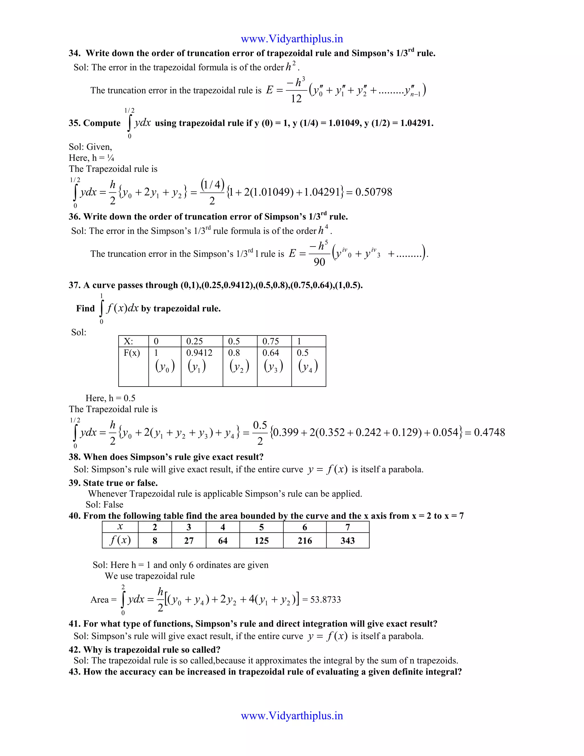 34. Write down the order of truncation error of trapezoidal rule and Simpson’s 1/3rd
rule.
Sol: The error in the trapezoidal formula is of the order
2
h .
The truncation error in the trapezoidal rule is ( )1210
3
.........
12
−
′′+′′+′′+′′
−
= nyyyy
h
E
35. Compute ∫
2/1
0
ydx using trapezoidal rule if y (0) = 1, y (1/4) = 1.01049, y (1/2) = 1.04291.
Sol: Given,
Here, h = ¼
The Trapezoidal rule is
{ }210
2/1
0
2
2
yyy
h
ydx ++=∫
( ){ } 50798.004291.1)01049.1(21
2
4/1
=++=
36. Write down the order of truncation error of Simpson’s 1/3rd
rule.
Sol: The error in the Simpson’s 1/3rd
rule formula is of the order
4
h .
The truncation error in the Simpson’s 1/3rd
l rule is ( ).........
90
30
5
++
−
= iviv
yy
h
E .
37. A curve passes through (0,1),(0.25,0.9412),(0.5,0.8),(0.75,0.64),(1,0.5).
Find ∫
1
0
)( dxxf by trapezoidal rule.
Sol:
Here, h = 0.5
The Trapezoidal rule is
{ }43210
2/1
0
)(2
2
yyyyy
h
ydx ++++=∫ { } 4748.0054.0)129.0242.0352.0(2399.0
2
5.0
=++++=
38. When does Simpson’s rule give exact result?
Sol: Simpson’s rule will give exact result, if the entire curve )(xfy = is itself a parabola.
39. State true or false.
Whenever Trapezoidal rule is applicable Simpson’s rule can be applied.
Sol: False
40. From the following table find the area bounded by the curve and the x axis from x = 2 to x = 7
x 2 3 4 5 6 7
)(xf 8 27 64 125 216 343
Sol: Here h = 1 and only 6 ordinates are given
We use trapezoidal rule
Area = [ ])(42)(
2
21240
2
0
yyyyy
h
ydx ++++=∫ = 53.8733
41. For what type of functions, Simpson’s rule and direct integration will give exact result?
Sol: Simpson’s rule will give exact result, if the entire curve )(xfy = is itself a parabola.
42. Why is trapezoidal rule so called?
Sol: The trapezoidal rule is so called,because it approximates the integral by the sum of n trapezoids.
43. How the accuracy can be increased in trapezoidal rule of evaluating a given definite integral?
X: 0 0.25 0.5 0.75 1
F(x) 1
( )0y
0.9412
( )1y
0.8
( )2y
0.64
( )3y
0.5
( )4y
www.Vidyarthiplus.in
www.Vidyarthiplus.in
 