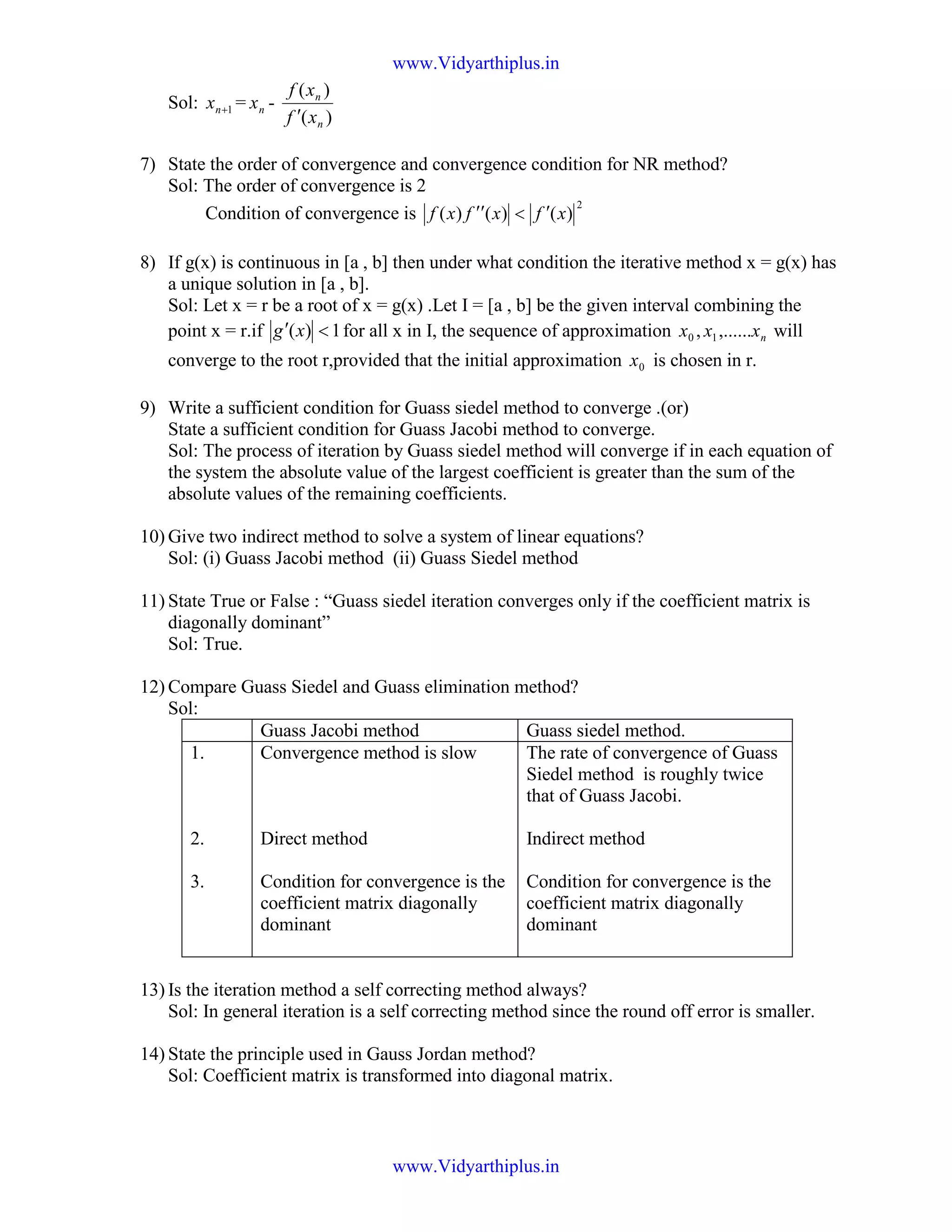 Sol: 1+nx = nx -
)(
)(
n
n
xf
xf
′
7) State the order of convergence and convergence condition for NR method?
Sol: The order of convergence is 2
Condition of convergence is
2
)()()( xfxfxf ′<′′
8) If g(x) is continuous in [a , b] then under what condition the iterative method x = g(x) has
a unique solution in [a , b].
Sol: Let x = r be a root of x = g(x) .Let I = [a , b] be the given interval combining the
point x = r.if 1)( <′ xg for all x in I, the sequence of approximation nxxx ,......, 10 will
converge to the root r,provided that the initial approximation 0x is chosen in r.
9) Write a sufficient condition for Guass siedel method to converge .(or)
State a sufficient condition for Guass Jacobi method to converge.
Sol: The process of iteration by Guass siedel method will converge if in each equation of
the system the absolute value of the largest coefficient is greater than the sum of the
absolute values of the remaining coefficients.
10) Give two indirect method to solve a system of linear equations?
Sol: (i) Guass Jacobi method (ii) Guass Siedel method
11) State True or False : “Guass siedel iteration converges only if the coefficient matrix is
diagonally dominant”
Sol: True.
12) Compare Guass Siedel and Guass elimination method?
Sol:
Guass Jacobi method Guass siedel method.
1.
2.
3.
Convergence method is slow
Direct method
Condition for convergence is the
coefficient matrix diagonally
dominant
The rate of convergence of Guass
Siedel method is roughly twice
that of Guass Jacobi.
Indirect method
Condition for convergence is the
coefficient matrix diagonally
dominant
13) Is the iteration method a self correcting method always?
Sol: In general iteration is a self correcting method since the round off error is smaller.
14) State the principle used in Gauss Jordan method?
Sol: Coefficient matrix is transformed into diagonal matrix.
www.Vidyarthiplus.in
www.Vidyarthiplus.in
 