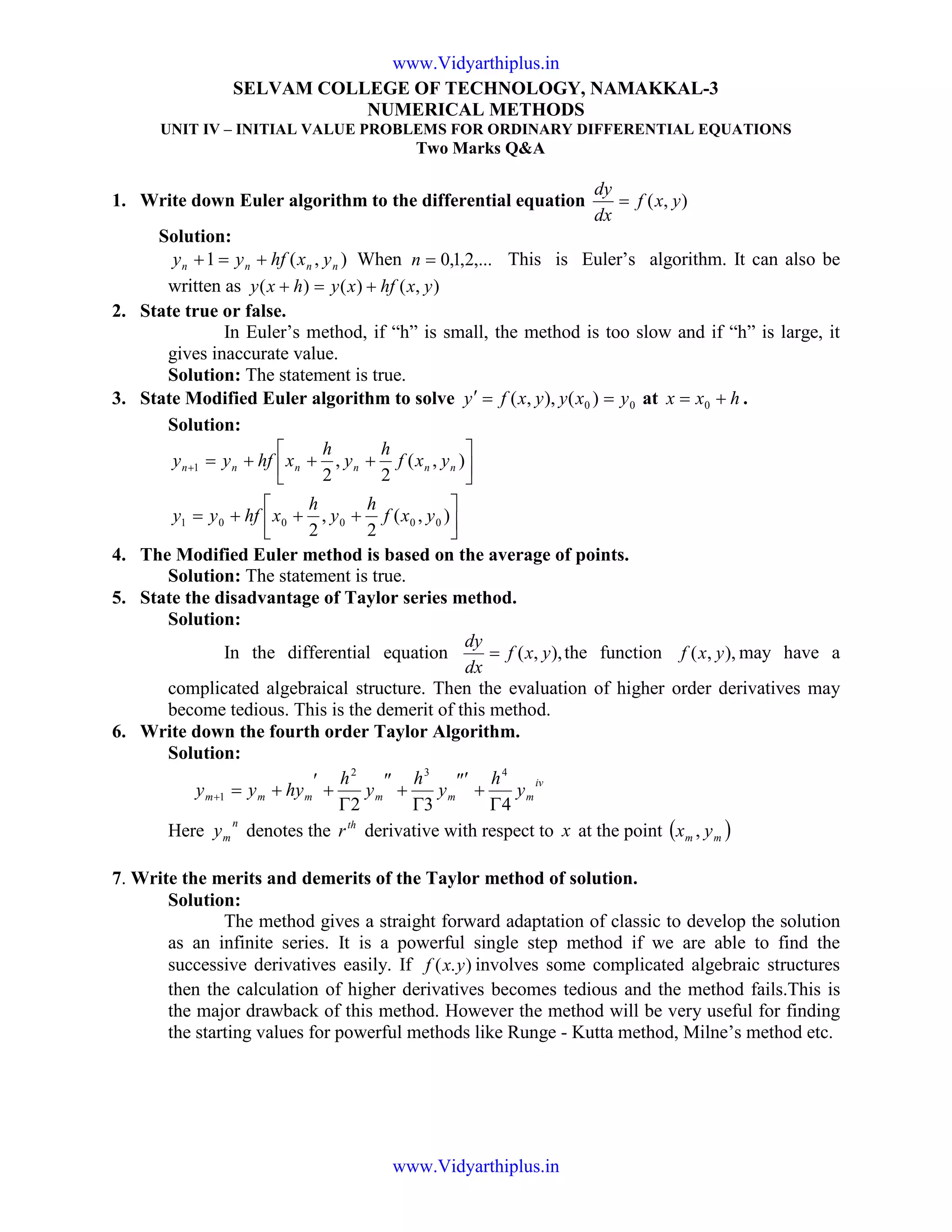SELVAM COLLEGE OF TECHNOLOGY, NAMAKKAL-3
NUMERICAL METHODS
UNIT IV – INITIAL VALUE PROBLEMS FOR ORDINARY DIFFERENTIAL EQUATIONS
Two Marks Q&A
1. Write down Euler algorithm to the differential equation ),( yxf
dx
dy
=
Solution:
),(1 nnnn yxhfyy +=+ When ,...2,1,0=n This is Euler’s algorithm. It can also be
written as ),()()( yxhfxyhxy +=+
2. State true or false.
In Euler’s method, if “h” is small, the method is too slow and if “h” is large, it
gives inaccurate value.
Solution: The statement is true.
3. State Modified Euler algorithm to solve 00 )(),,( yxyyxfy ==′ at hxx += 0 .
Solution:




+++=






+++=+
),(
2
,
2
),(
2
,
2
000001
1
yxf
h
y
h
xhfyy
yxf
h
y
h
xhfyy nnnnnn
4. The Modified Euler method is based on the average of points.
Solution: The statement is true.
5. State the disadvantage of Taylor series method.
Solution:
In the differential equation ),,( yxf
dx
dy
= the function ),,( yxf may have a
complicated algebraical structure. Then the evaluation of higher order derivatives may
become tedious. This is the demerit of this method.
6. Write down the fourth order Taylor Algorithm.
Solution:
iv
mmmmmm y
h
y
h
y
h
hyyy
432
432
1
Γ
+
″′
Γ
+
″
Γ
+
′
+=+
Here
n
my denotes the th
r derivative with respect to x at the point ( )mm yx ,
7. Write the merits and demerits of the Taylor method of solution.
Solution:
The method gives a straight forward adaptation of classic to develop the solution
as an infinite series. It is a powerful single step method if we are able to find the
successive derivatives easily. If ).( yxf involves some complicated algebraic structures
then the calculation of higher derivatives becomes tedious and the method fails.This is
the major drawback of this method. However the method will be very useful for finding
the starting values for powerful methods like Runge - Kutta method, Milne’s method etc.
www.Vidyarthiplus.in
www.Vidyarthiplus.in
 