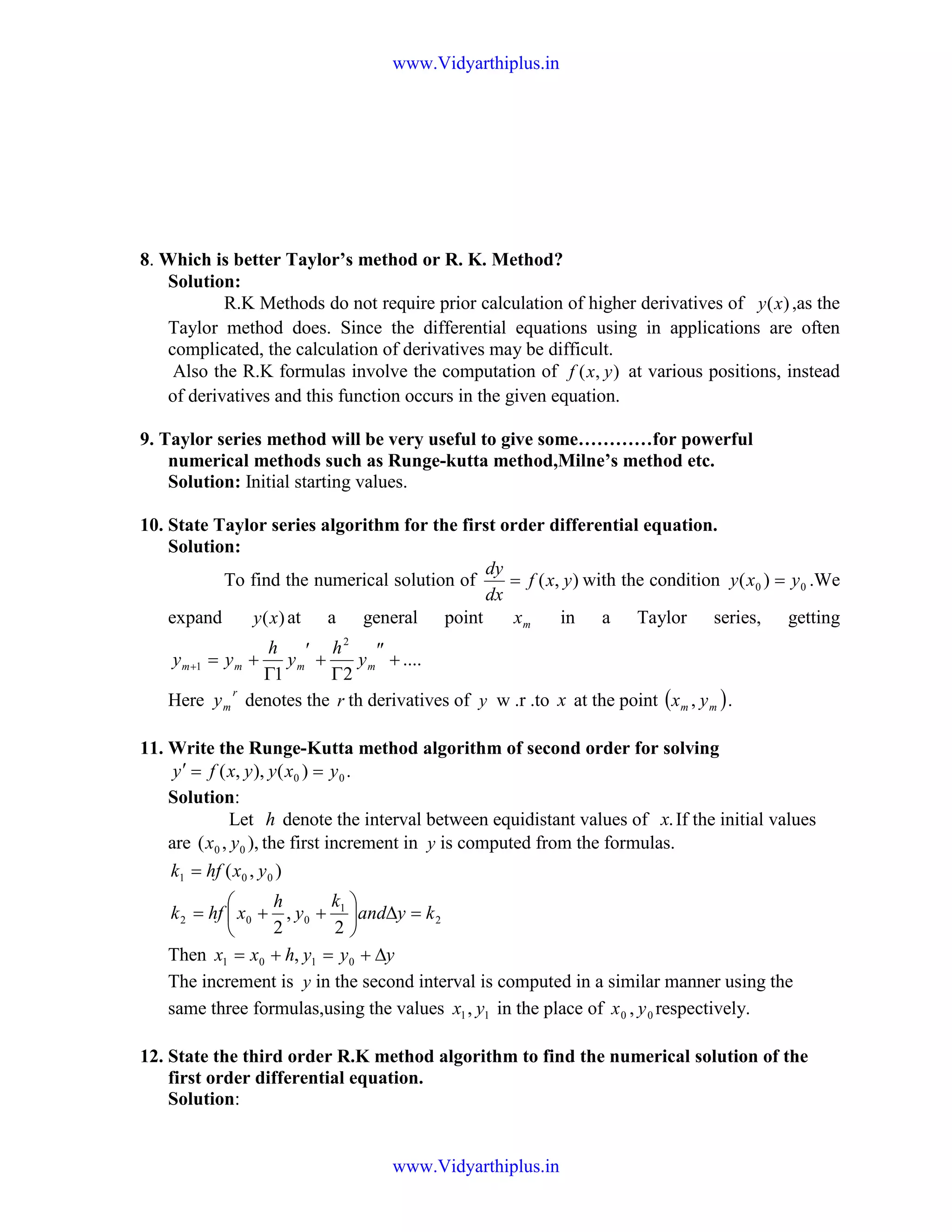 8. Which is better Taylor’s method or R. K. Method?
Solution:
R.K Methods do not require prior calculation of higher derivatives of )(xy ,as the
Taylor method does. Since the differential equations using in applications are often
complicated, the calculation of derivatives may be difficult.
Also the R.K formulas involve the computation of ),( yxf at various positions, instead
of derivatives and this function occurs in the given equation.
9. Taylor series method will be very useful to give some…………for powerful
numerical methods such as Runge-kutta method,Milne’s method etc.
Solution: Initial starting values.
10. State Taylor series algorithm for the first order differential equation.
Solution:
To find the numerical solution of ),( yxf
dx
dy
= with the condition 00 )( yxy = .We
expand )(xy at a general point mx in a Taylor series, getting
....
21
2
1 +
″
Γ
+
′
Γ
+=+ mmmm y
h
y
h
yy
Here
r
my denotes the r th derivatives of y w .r .to x at the point ( )mm yx , .
11. Write the Runge-Kutta method algorithm of second order for solving
.)(),,( 00 yxyyxfy ==′
Solution:
Let h denote the interval between equidistant values of .x If the initial values
are ),,( 00 yx the first increment in y is computed from the formulas.
2
1
002
001
2
,
2
),(
kyand
k
y
h
xhfk
yxhfk
=∆





++=
=
Then yyyhxx ∆+=+= 0101 ,
The increment is y in the second interval is computed in a similar manner using the
same three formulas,using the values 11, yx in the place of 00 , yx respectively.
12. State the third order R.K method algorithm to find the numerical solution of the
first order differential equation.
Solution:
www.Vidyarthiplus.in
www.Vidyarthiplus.in
 