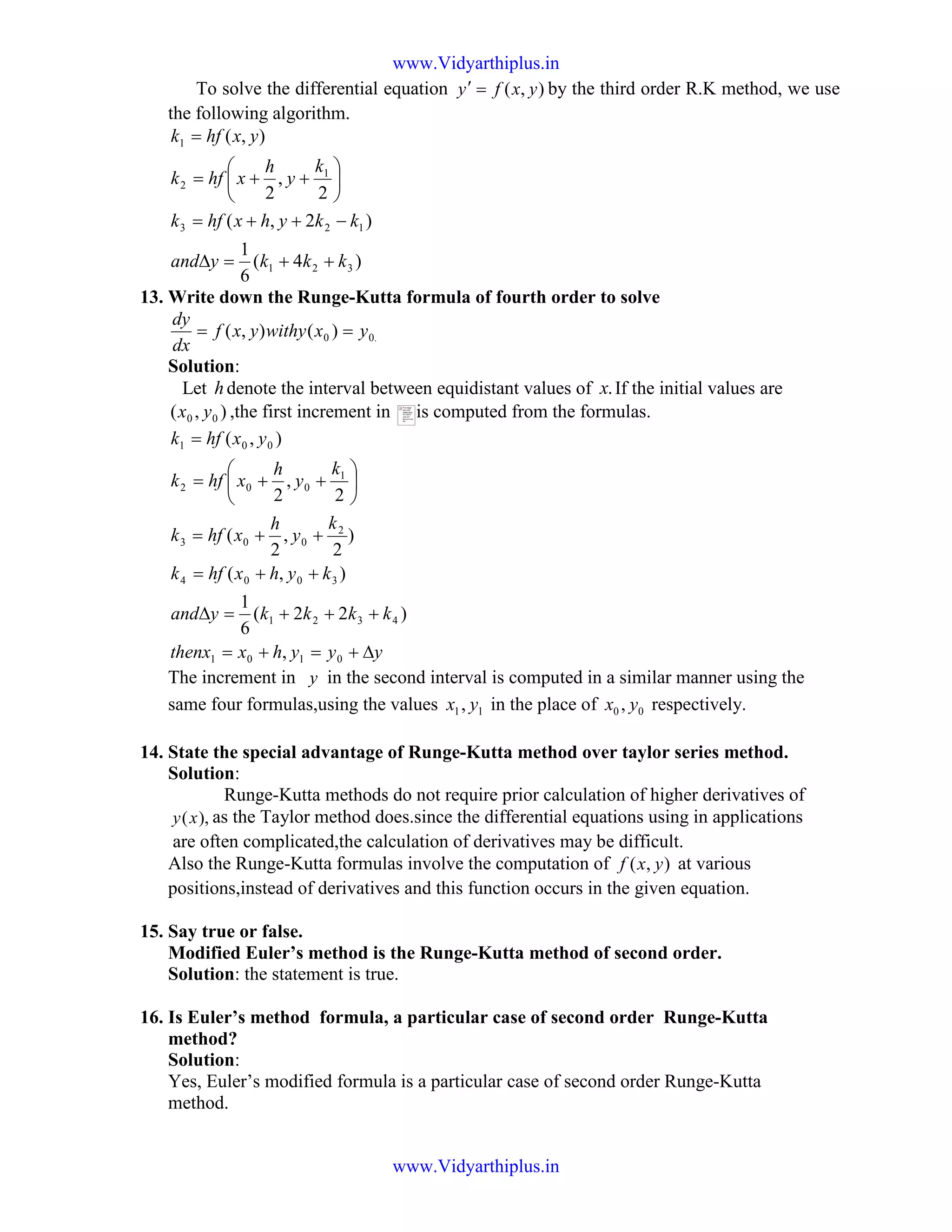 To solve the differential equation ),( yxfy =′ by the third order R.K method, we use
the following algorithm.
)4(
6
1
)2,(
2
,
2
),(
321
123
1
2
1
kkkyand
kkyhxhfk
k
y
h
xhfk
yxhfk
++=∆
−++=






++=
=
13. Write down the Runge-Kutta formula of fourth order to solve
.00 )(),( yxwithyyxf
dx
dy
==
Solution:
Let hdenote the interval between equidistant values of .x If the initial values are
),( 00 yx ,the first increment in is computed from the formulas.
yyyhxthenx
kkkkyand
kyhxhfk
k
y
h
xhfk
k
y
h
xhfk
yxhfk
∆+=+=
+++=∆
++=
++=






++=
=
0101
4321
3004
2
003
1
002
001
,
)22(
6
1
),(
)
2
,
2
(
2
,
2
),(
The increment in y in the second interval is computed in a similar manner using the
same four formulas,using the values 11, yx in the place of 00 , yx respectively.
14. State the special advantage of Runge-Kutta method over taylor series method.
Solution:
Runge-Kutta methods do not require prior calculation of higher derivatives of
),(xy as the Taylor method does.since the differential equations using in applications
are often complicated,the calculation of derivatives may be difficult.
Also the Runge-Kutta formulas involve the computation of ),( yxf at various
positions,instead of derivatives and this function occurs in the given equation.
15. Say true or false.
Modified Euler’s method is the Runge-Kutta method of second order.
Solution: the statement is true.
16. Is Euler’s method formula, a particular case of second order Runge-Kutta
method?
Solution:
Yes, Euler’s modified formula is a particular case of second order Runge-Kutta
method.
The image
part with
relationship
ID rId675
was not
found in the
file.
www.Vidyarthiplus.in
www.Vidyarthiplus.in
 