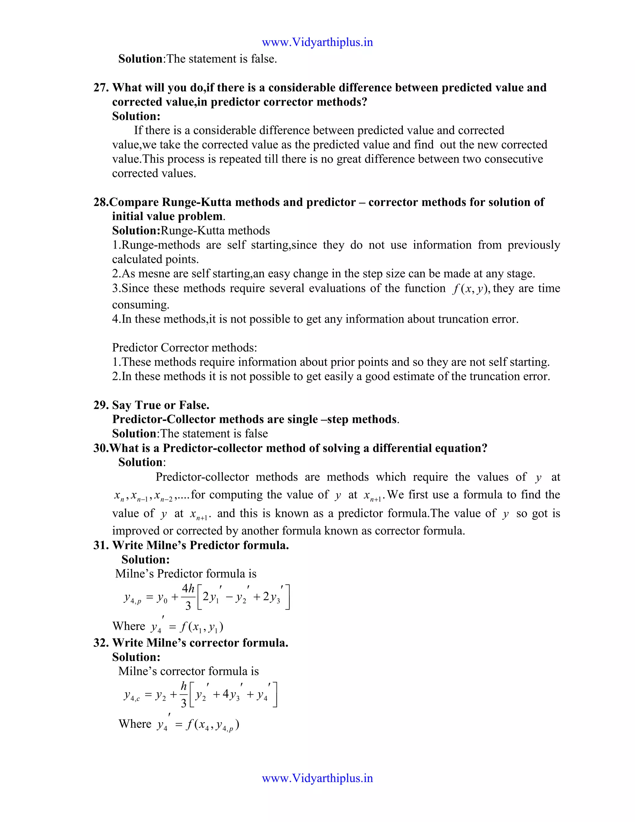 Solution:The statement is false.
27. What will you do,if there is a considerable difference between predicted value and
corrected value,in predictor corrector methods?
Solution:
If there is a considerable difference between predicted value and corrected
value,we take the corrected value as the predicted value and find out the new corrected
value.This process is repeated till there is no great difference between two consecutive
corrected values.
28.Compare Runge-Kutta methods and predictor – corrector methods for solution of
initial value problem.
Solution:Runge-Kutta methods
1.Runge-methods are self starting,since they do not use information from previously
calculated points.
2.As mesne are self starting,an easy change in the step size can be made at any stage.
3.Since these methods require several evaluations of the function ),,( yxf they are time
consuming.
4.In these methods,it is not possible to get any information about truncation error.
Predictor Corrector methods:
1.These methods require information about prior points and so they are not self starting.
2.In these methods it is not possible to get easily a good estimate of the truncation error.
29. Say True or False.
Predictor-Collector methods are single –step methods.
Solution:The statement is false
30.What is a Predictor-collector method of solving a differential equation?
Solution:
Predictor-collector methods are methods which require the values of y at
,....,, 21 −− nnn xxx for computing the value of y at .1+nx We first use a formula to find the
value of y at .1+nx and this is known as a predictor formula.The value of y so got is
improved or corrected by another formula known as corrector formula.
31. Write Milne’s Predictor formula.
Solution:
Milne’s Predictor formula is



 ′
+
′
−
′
+= 3210,4 22
3
4
yyy
h
yy p
Where ),( 114 yxfy =
′
32. Write Milne’s corrector formula.
Solution:
Milne’s corrector formula is



 ′
+
′
+
′
+= 4322,4 4
3
yyy
h
yy c
Where ),( ,444 pyxfy =
′
www.Vidyarthiplus.in
www.Vidyarthiplus.in
 