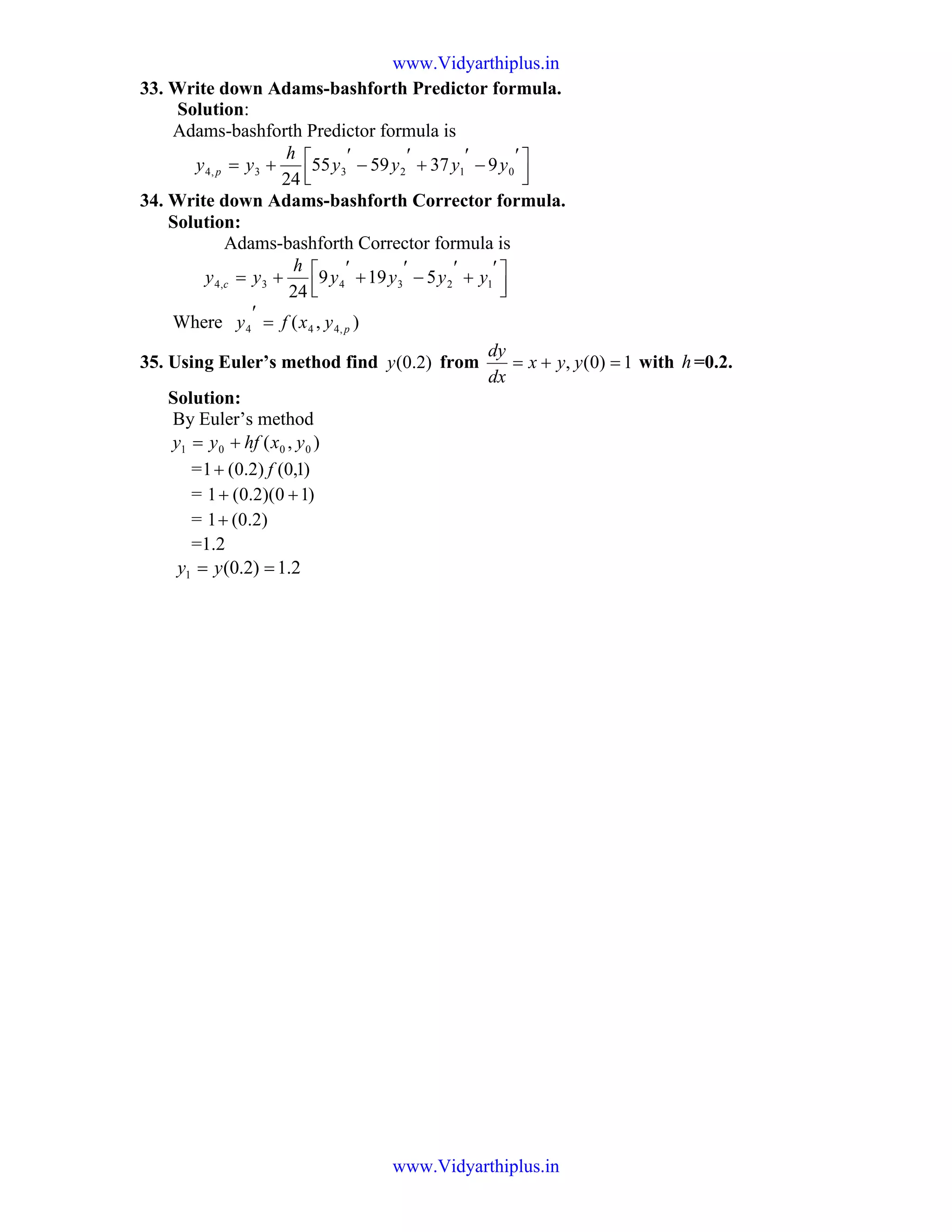 33. Write down Adams-bashforth Predictor formula.
Solution:
Adams-bashforth Predictor formula is



 ′
−
′
+
′
−
′
+= 01233,4 9375955
24
yyyy
h
yy p
34. Write down Adams-bashforth Corrector formula.
Solution:
Adams-bashforth Corrector formula is



 ′
+
′
−
′
+
′
+= 12343,4 5199
24
yyyy
h
yy c
Where ),( ,444 pyxfy =
′
35. Using Euler’s method find )2.0(y from 1)0(, =+= yyx
dx
dy
with h=0.2.
Solution:
By Euler’s method
),( 0001 yxhfyy +=
= )1,0()2.0(1 f+
= )10)(2.0(1 ++
= )2.0(1+
=1.2
2.1)2.0(1 == yy
www.Vidyarthiplus.in
www.Vidyarthiplus.in
 