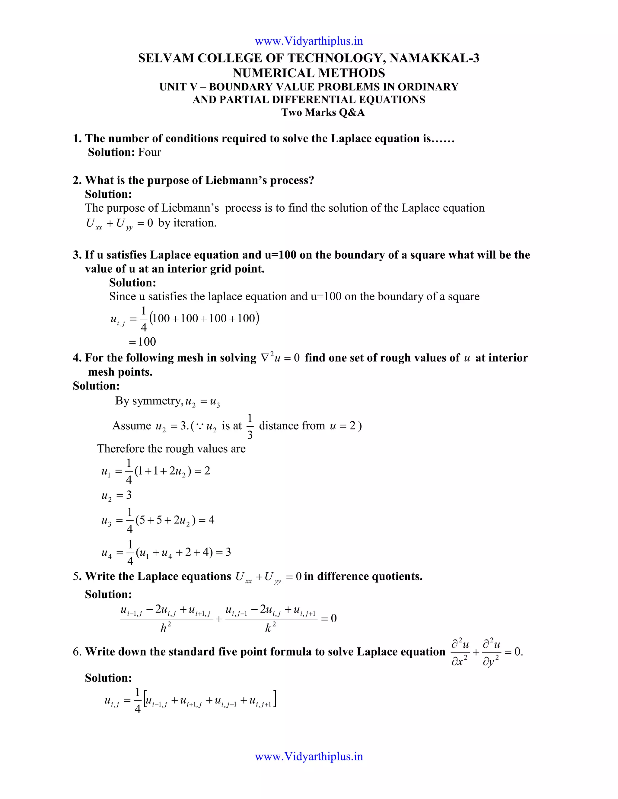 SELVAM COLLEGE OF TECHNOLOGY, NAMAKKAL-3
NUMERICAL METHODS
UNIT V – BOUNDARY VALUE PROBLEMS IN ORDINARY
AND PARTIAL DIFFERENTIAL EQUATIONS
Two Marks Q&A
1. The number of conditions required to solve the Laplace equation is……
Solution: Four
2. What is the purpose of Liebmann’s process?
Solution:
The purpose of Liebmann’s process is to find the solution of the Laplace equation
0=+ yyxx UU by iteration.
3. If u satisfies Laplace equation and u=100 on the boundary of a square what will be the
value of u at an interior grid point.
Solution:
Since u satisfies the laplace equation and u=100 on the boundary of a square
( )100100100100
4
1
, +++=jiu
100=
4. For the following mesh in solving 02
=∇ u find one set of rough values of u at interior
mesh points.
Solution:
By symmetry, 32 uu =
Assume .32 =u ( 2uQ is at
3
1
distance from 2=u )
Therefore the rough values are
2)211(
4
1
21 =++= uu
32 =u
3)42(
4
1
4)255(
4
1
414
23
=+++=
=++=
uuu
uu
5. Write the Laplace equations 0=+ yyxx UU in difference quotients.
Solution:
0
22
2
1,,1,
2
,1,,1
=
+−
+
+− +−+−
k
uuu
h
uuu jijijijijiji
6. Write down the standard five point formula to solve Laplace equation .02
2
2
2
=
∂
∂
+
∂
∂
y
u
x
u
Solution:
[ ]1,1,,1,1,
4
1
+−+− +++= jijijijiji uuuuu
www.Vidyarthiplus.in
www.Vidyarthiplus.in
 