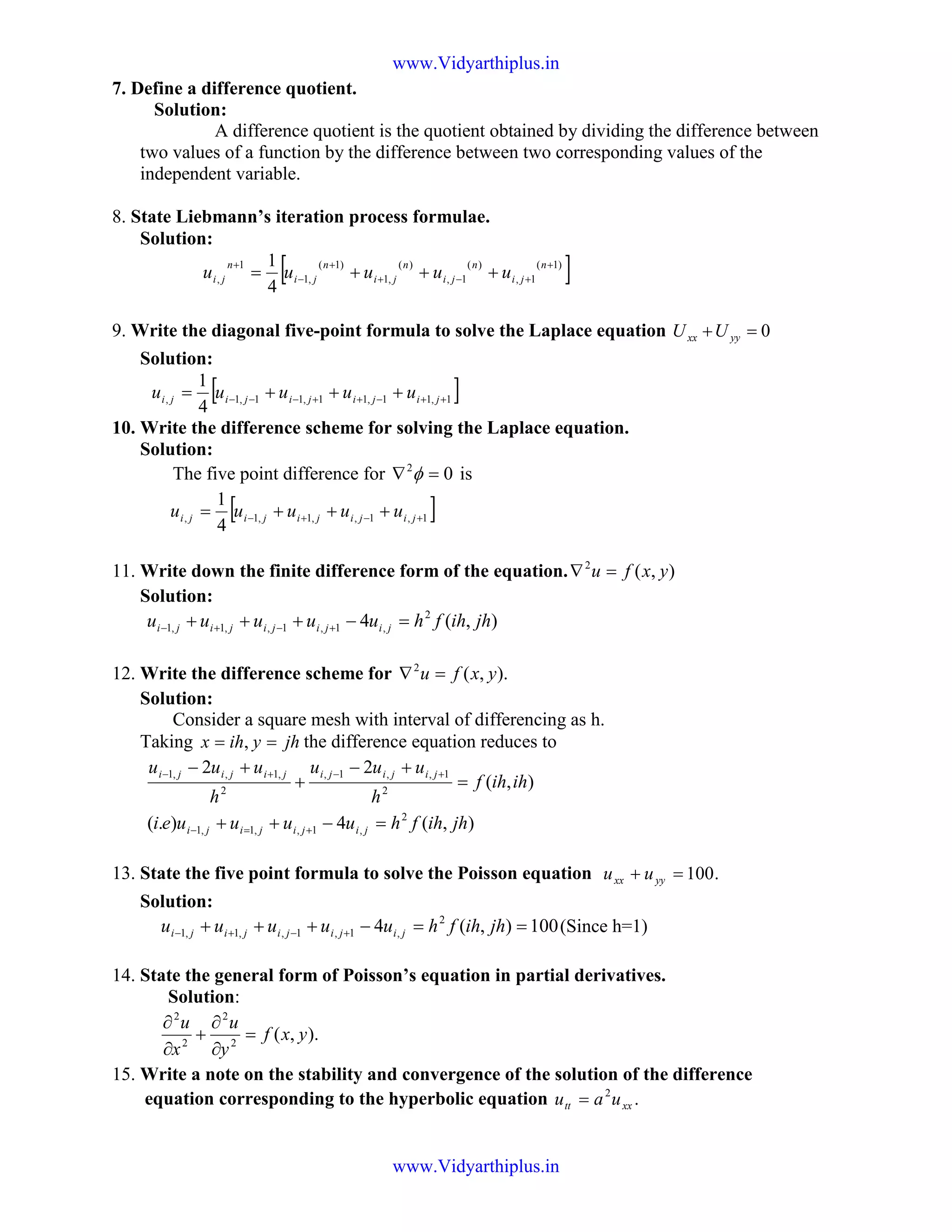 7. Define a difference quotient.
Solution:
A difference quotient is the quotient obtained by dividing the difference between
two values of a function by the difference between two corresponding values of the
independent variable.
8. State Liebmann’s iteration process formulae.
Solution:
[ ])1(
1,
)(
1,
)(
,1
)1(
,1
1
,
4
1 +
+−+
+
−
+
+++=
n
ji
n
ji
n
ji
n
ji
n
ji uuuuu
9. Write the diagonal five-point formula to solve the Laplace equation 0=+ yyxx UU
Solution:
[ ]1,11,11,11,1,
4
1
++−++−−− +++= jijijijiji uuuuu
10. Write the difference scheme for solving the Laplace equation.
Solution:
The five point difference for 02
=∇ φ is
[ ]1,1,,1,1,
4
1
+−+− +++= jijijijiji uuuuu
11. Write down the finite difference form of the equation. ),(2
yxfu =∇
Solution:
),(4 2
,1,1,,1,1 jhihfhuuuuu jijijijiji =−+++ +−+−
12. Write the difference scheme for ).,(2
yxfu =∇
Solution:
Consider a square mesh with interval of differencing as h.
Taking jhyihx == , the difference equation reduces to
),(4).(
),(
22
2
,1,,1,1
2
1,,1,
2
,1,,1
jhihfhuuuuei
ihihf
h
uuu
h
uuu
jijijiji
jijijijijiji
=−++
=
+−
+
+−
+=−
+−+−
13. State the five point formula to solve the Poisson equation .100=+ yyxx uu
Solution:
100),(4 2
,1,1,,1,1 ==−+++ +−+− jhihfhuuuuu jijijijiji (Since h=1)
14. State the general form of Poisson’s equation in partial derivatives.
Solution:
).,(2
2
2
2
yxf
y
u
x
u
=
∂
∂
+
∂
∂
15. Write a note on the stability and convergence of the solution of the difference
equation corresponding to the hyperbolic equation .2
xxtt uau =
www.Vidyarthiplus.in
www.Vidyarthiplus.in
 