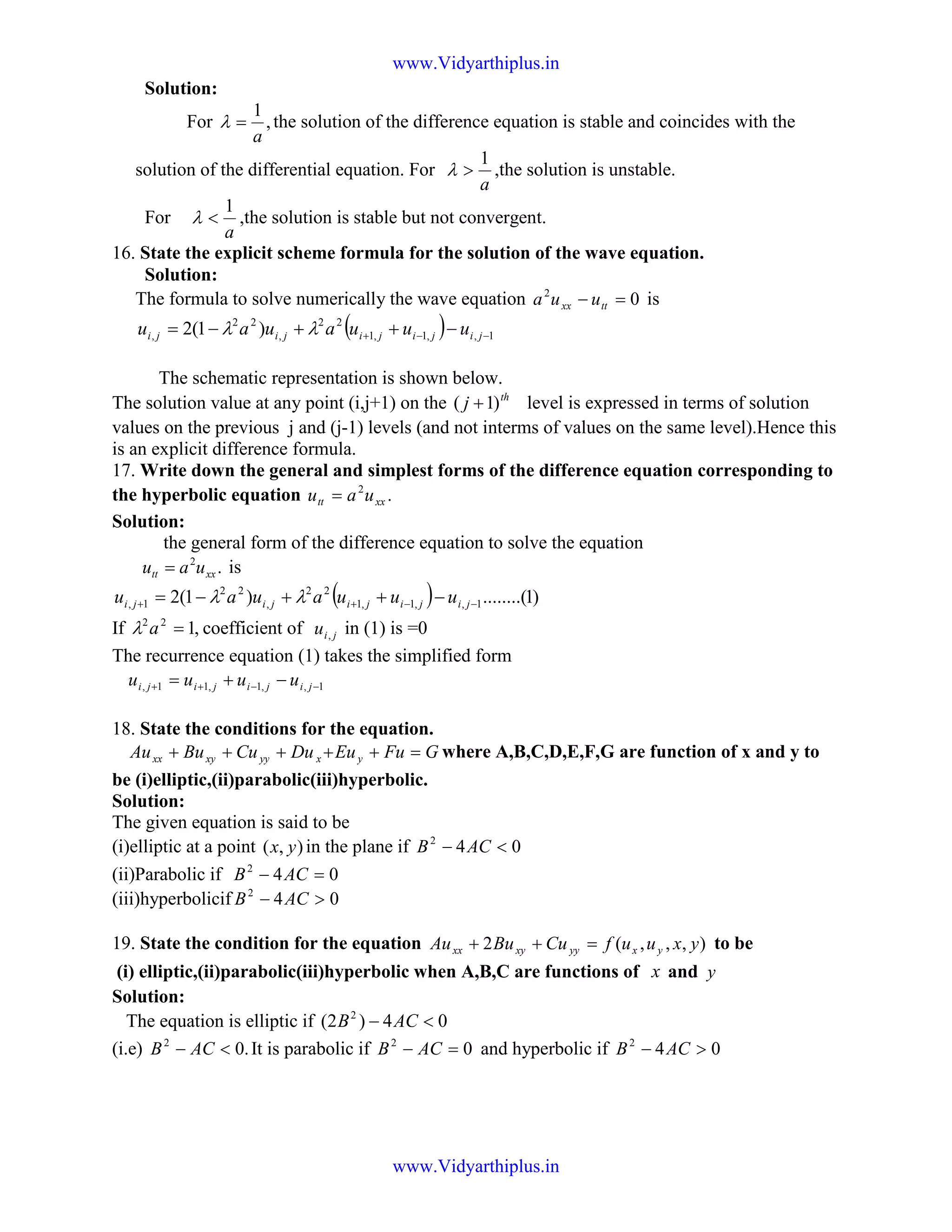 Solution:
For ,
1
a
=λ the solution of the difference equation is stable and coincides with the
solution of the differential equation. For
a
1
>λ ,the solution is unstable.
For
a
1
<λ ,the solution is stable but not convergent.
16. State the explicit scheme formula for the solution of the wave equation.
Solution:
The formula to solve numerically the wave equation 02
=− ttxx uua is
( ) 1,,1,1
22
,
22
, )1(2 −−+ −++−= jijijijiji uuuauau λλ
The schematic representation is shown below.
The solution value at any point (i,j+1) on the th
j )1( + level is expressed in terms of solution
values on the previous j and (j-1) levels (and not interms of values on the same level).Hence this
is an explicit difference formula.
17. Write down the general and simplest forms of the difference equation corresponding to
the hyperbolic equation .2
xxtt uau =
Solution:
the general form of the difference equation to solve the equation
.2
xxtt uau = is
( ) )1........()1(2 1,,1,1
22
,
22
1, −−++ −++−= jijijijiji uuuauau λλ
If ,122
=aλ coefficient of jiu , in (1) is =0
The recurrence equation (1) takes the simplified form
1,,1,11, −−++ −+= jijijiji uuuu
18. State the conditions for the equation.
GFuEuDuCuBuAu yxyyxyxx =+++++ where A,B,C,D,E,F,G are function of x and y to
be (i)elliptic,(ii)parabolic(iii)hyperbolic.
Solution:
The given equation is said to be
(i)elliptic at a point ),( yx in the plane if 042
<− ACB
(ii)Parabolic if 042
=− ACB
(iii)hyperbolicif 042
>− ACB
19. State the condition for the equation ),,,(2 yxuufCuBuAu yxyyxyxx =++ to be
(i) elliptic,(ii)parabolic(iii)hyperbolic when A,B,C are functions of x and y
Solution:
The equation is elliptic if 04)2( 2
<− ACB
(i.e) .02
<− ACB It is parabolic if 02
=− ACB and hyperbolic if 042
>− ACB
www.Vidyarthiplus.in
www.Vidyarthiplus.in
 