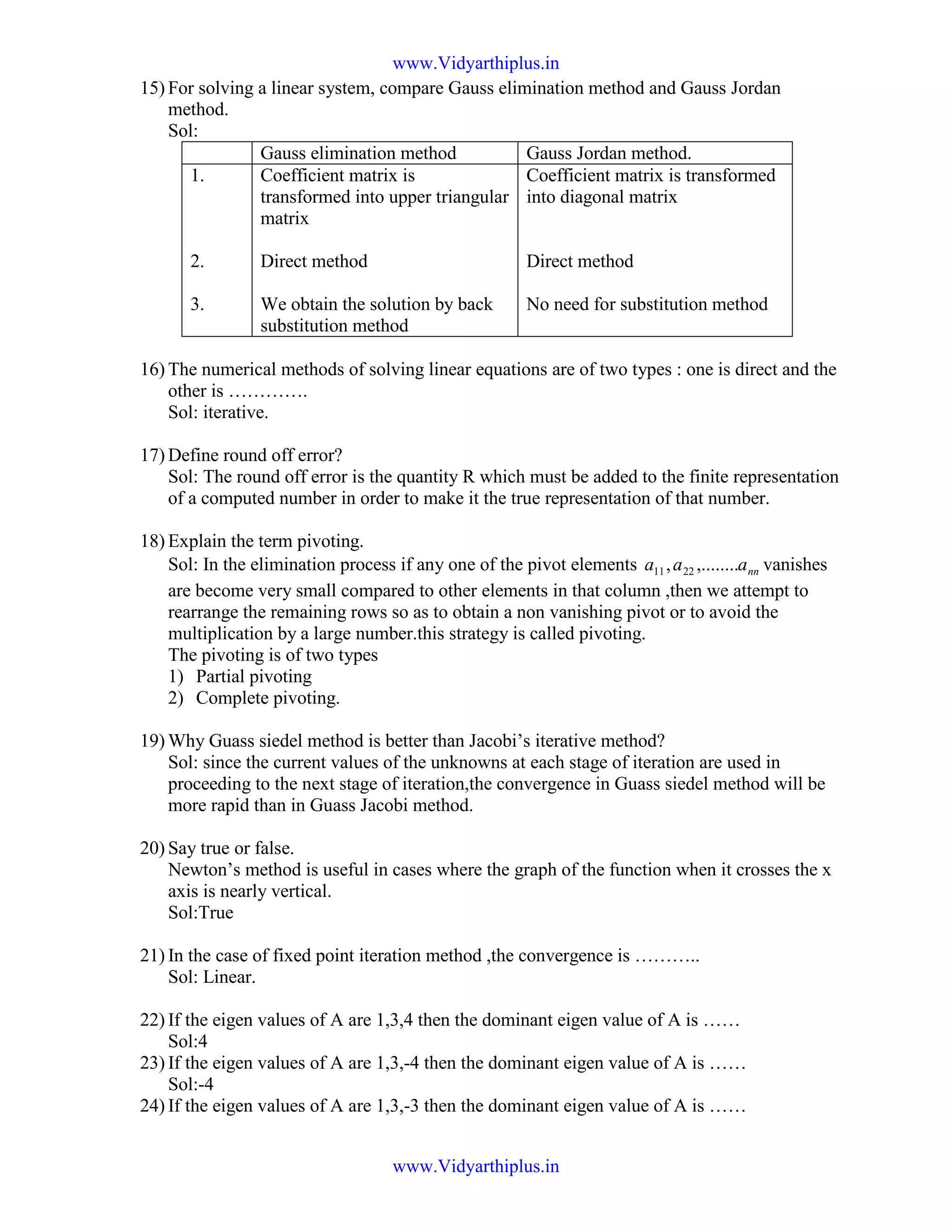 15) For solving a linear system, compare Gauss elimination method and Gauss Jordan
method.
Sol:
Gauss elimination method Gauss Jordan method.
1.
2.
3.
Coefficient matrix is
transformed into upper triangular
matrix
Direct method
We obtain the solution by back
substitution method
Coefficient matrix is transformed
into diagonal matrix
Direct method
No need for substitution method
16) The numerical methods of solving linear equations are of two types : one is direct and the
other is ………….
Sol: iterative.
17) Define round off error?
Sol: The round off error is the quantity R which must be added to the finite representation
of a computed number in order to make it the true representation of that number.
18) Explain the term pivoting.
Sol: In the elimination process if any one of the pivot elements nnaaa ,........, 2211 vanishes
are become very small compared to other elements in that column ,then we attempt to
rearrange the remaining rows so as to obtain a non vanishing pivot or to avoid the
multiplication by a large number.this strategy is called pivoting.
The pivoting is of two types
1) Partial pivoting
2) Complete pivoting.
19) Why Guass siedel method is better than Jacobi’s iterative method?
Sol: since the current values of the unknowns at each stage of iteration are used in
proceeding to the next stage of iteration,the convergence in Guass siedel method will be
more rapid than in Guass Jacobi method.
20) Say true or false.
Newton’s method is useful in cases where the graph of the function when it crosses the x
axis is nearly vertical.
Sol:True
21) In the case of fixed point iteration method ,the convergence is ………..
Sol: Linear.
22) If the eigen values of A are 1,3,4 then the dominant eigen value of A is ……
Sol:4
23) If the eigen values of A are 1,3,-4 then the dominant eigen value of A is ……
Sol:-4
24) If the eigen values of A are 1,3,-3 then the dominant eigen value of A is ……
www.Vidyarthiplus.in
www.Vidyarthiplus.in
 