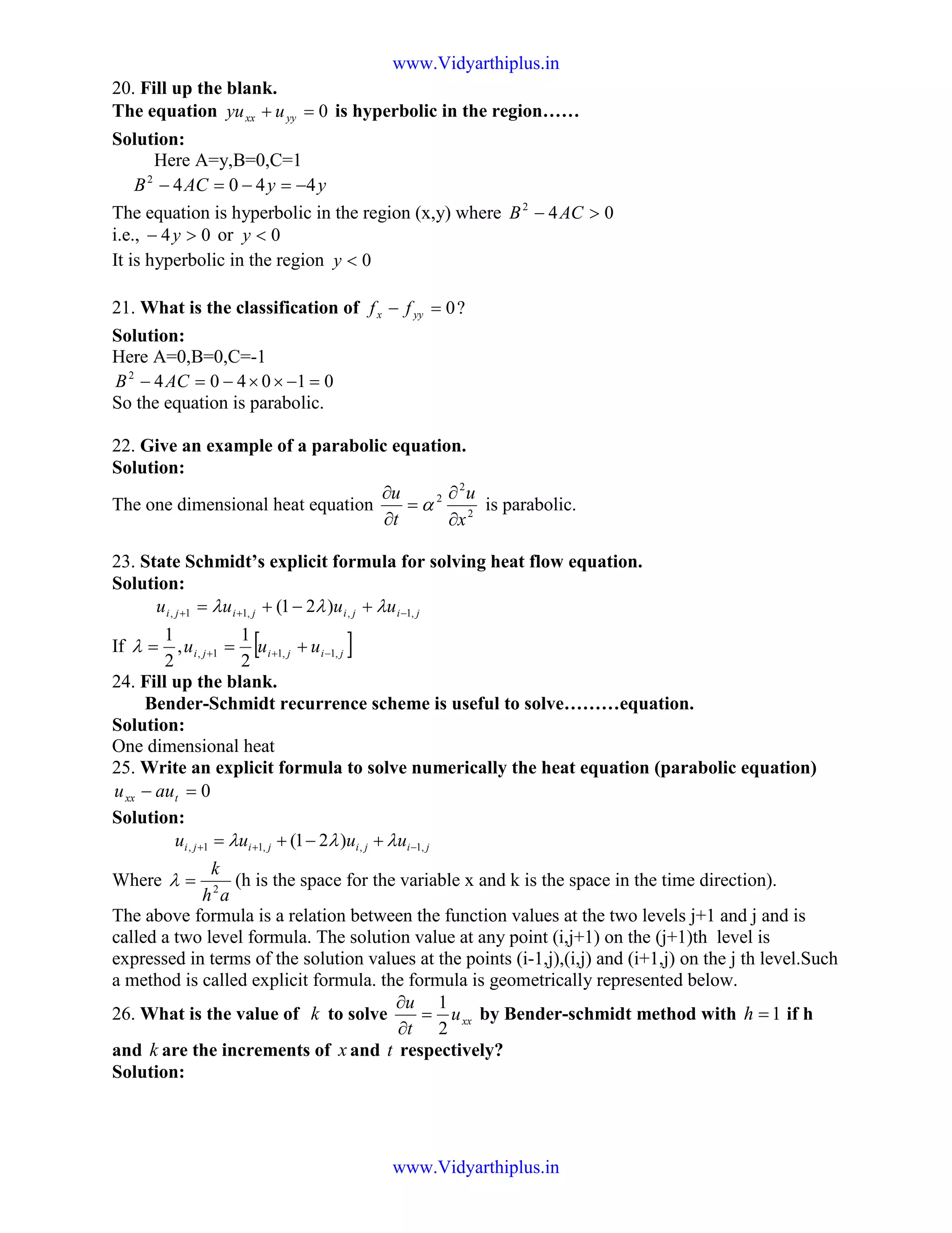 20. Fill up the blank.
The equation 0=+ yyxx uyu is hyperbolic in the region……
Solution:
Here A=y,B=0,C=1
yyACB 44042
−=−=−
The equation is hyperbolic in the region (x,y) where 042
>− ACB
i.e., 04 >− y or 0<y
It is hyperbolic in the region 0<y
21. What is the classification of ?0=− yyx ff
Solution:
Here A=0,B=0,C=-1
0104042
=−××−=− ACB
So the equation is parabolic.
22. Give an example of a parabolic equation.
Solution:
The one dimensional heat equation 2
2
2
x
u
t
u
∂
∂
=
∂
∂
α is parabolic.
23. State Schmidt’s explicit formula for solving heat flow equation.
Solution:
jijijiji uuuu ,1,,11, )21( −++ +−+= λλλ
If [ ]jijiji uuu ,1,11,
2
1
,
2
1
−++ +==λ
24. Fill up the blank.
Bender-Schmidt recurrence scheme is useful to solve………equation.
Solution:
One dimensional heat
25. Write an explicit formula to solve numerically the heat equation (parabolic equation)
0=− txx auu
Solution:
jijijiji uuuu ,1,,11, )21( −++ +−+= λλλ
Where
ah
k
2
=λ (h is the space for the variable x and k is the space in the time direction).
The above formula is a relation between the function values at the two levels j+1 and j and is
called a two level formula. The solution value at any point (i,j+1) on the (j+1)th level is
expressed in terms of the solution values at the points (i-1,j),(i,j) and (i+1,j) on the j th level.Such
a method is called explicit formula. the formula is geometrically represented below.
26. What is the value of k to solve xxu
t
u
2
1
=
∂
∂
by Bender-schmidt method with 1=h if h
and k are the increments of x and t respectively?
Solution:
www.Vidyarthiplus.in
www.Vidyarthiplus.in
 