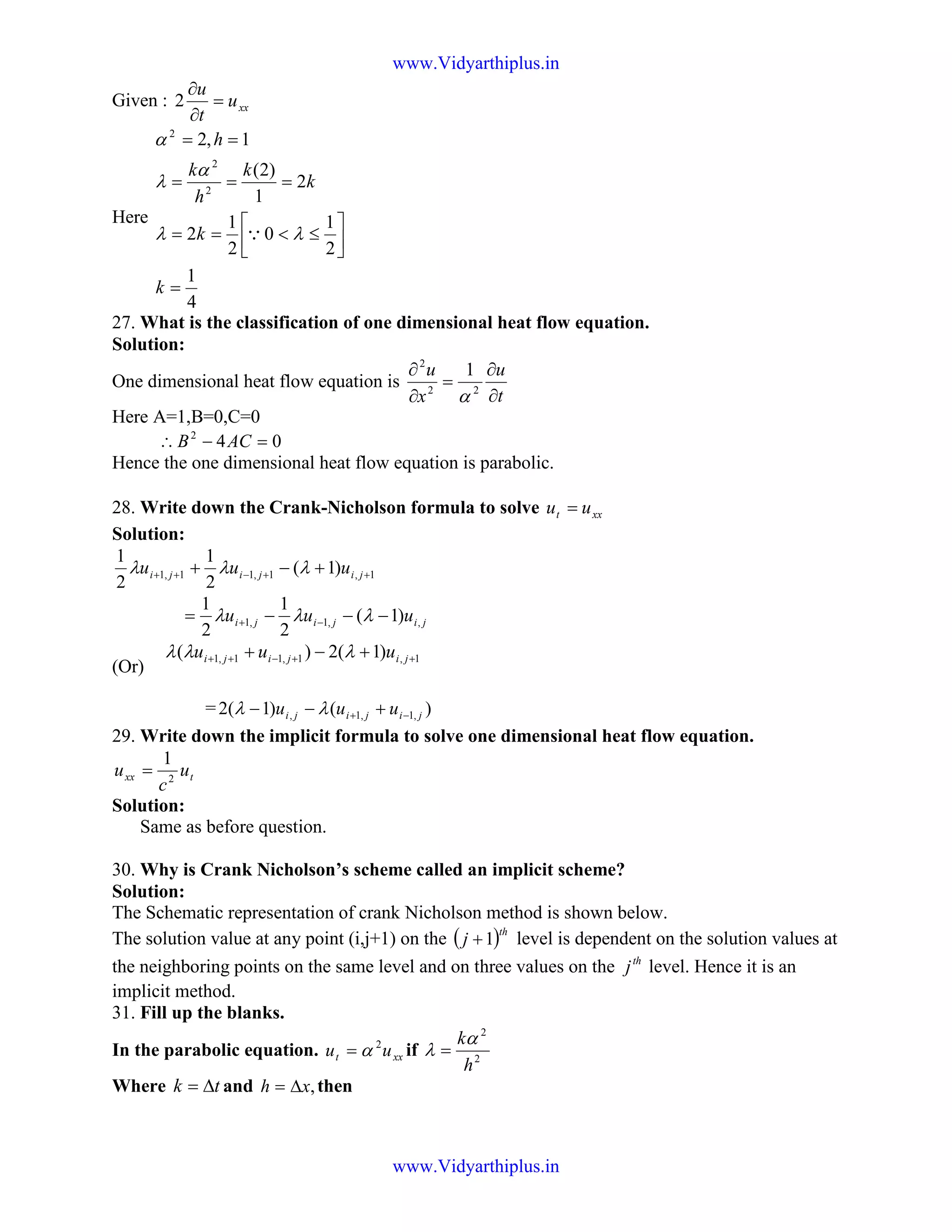 Given : xxu
t
u
=
∂
∂
2
Here
4
1
2
1
0
2
1
2
2
1
)2(
1,2
2
2
2
=




≤<==
===
==
k
k
k
k
h
k
h
λλ
α
λ
α
Q
27. What is the classification of one dimensional heat flow equation.
Solution:
One dimensional heat flow equation is
t
u
x
u
∂
∂
=
∂
∂
22
2
1
α
Here A=1,B=0,C=0
042
=−∴ ACB
Hence the one dimensional heat flow equation is parabolic.
28. Write down the Crank-Nicholson formula to solve xxt uu =
Solution:
1,1,11,1 )1(
2
1
2
1
++−++ +−+ jijiji uuu λλλ
jijiji uuu ,,1,1 )1(
2
1
2
1
−−−= −+ λλλ
(Or)
1,1,11,1 )1(2)( ++−++ +−+ jijiji uuu λλλ
= )()1(2 ,1,1, jijiji uuu −+ +−− λλ
29. Write down the implicit formula to solve one dimensional heat flow equation.
txx u
c
u 2
1
=
Solution:
Same as before question.
30. Why is Crank Nicholson’s scheme called an implicit scheme?
Solution:
The Schematic representation of crank Nicholson method is shown below.
The solution value at any point (i,j+1) on the ( )th
j 1+ level is dependent on the solution values at
the neighboring points on the same level and on three values on the th
j level. Hence it is an
implicit method.
31. Fill up the blanks.
In the parabolic equation. xxt uu 2
α= if 2
2
h
kα
λ =
Where tk ∆= and ,xh ∆= then
www.Vidyarthiplus.in
www.Vidyarthiplus.in
 