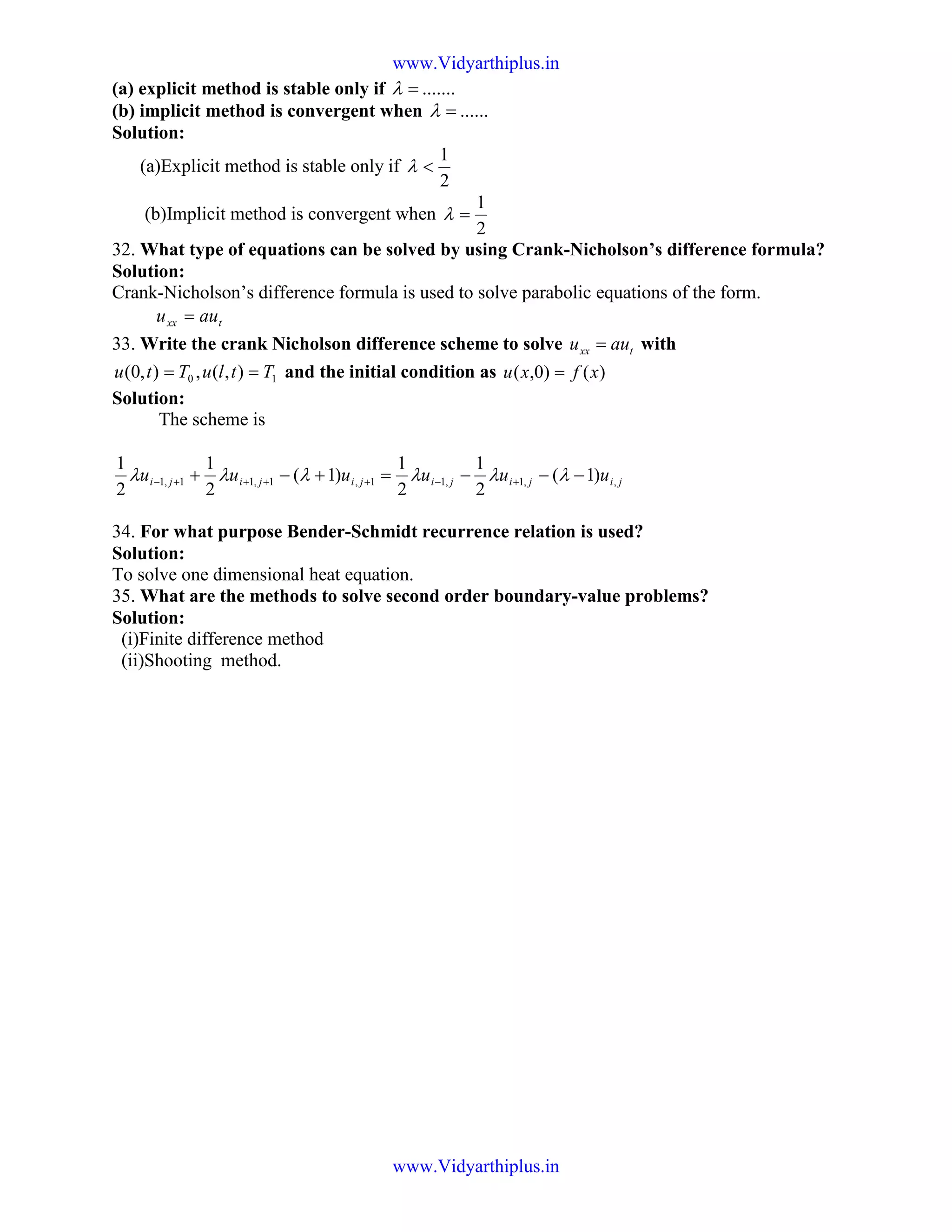 (a) explicit method is stable only if .......=λ
(b) implicit method is convergent when ......=λ
Solution:
(a)Explicit method is stable only if
2
1
<λ
(b)Implicit method is convergent when
2
1
=λ
32. What type of equations can be solved by using Crank-Nicholson’s difference formula?
Solution:
Crank-Nicholson’s difference formula is used to solve parabolic equations of the form.
txx auu =
33. Write the crank Nicholson difference scheme to solve txx auu = with
10 ),(,),0( TtluTtu == and the initial condition as )()0,( xfxu =
Solution:
The scheme is
1,1,11,1 )1(
2
1
2
1
++++− +−+ jijiji uuu λλλ jijiji uuu ,,1,1 )1(
2
1
2
1
−−−= +− λλλ
34. For what purpose Bender-Schmidt recurrence relation is used?
Solution:
To solve one dimensional heat equation.
35. What are the methods to solve second order boundary-value problems?
Solution:
(i)Finite difference method
(ii)Shooting method.
www.Vidyarthiplus.in
www.Vidyarthiplus.in
 
