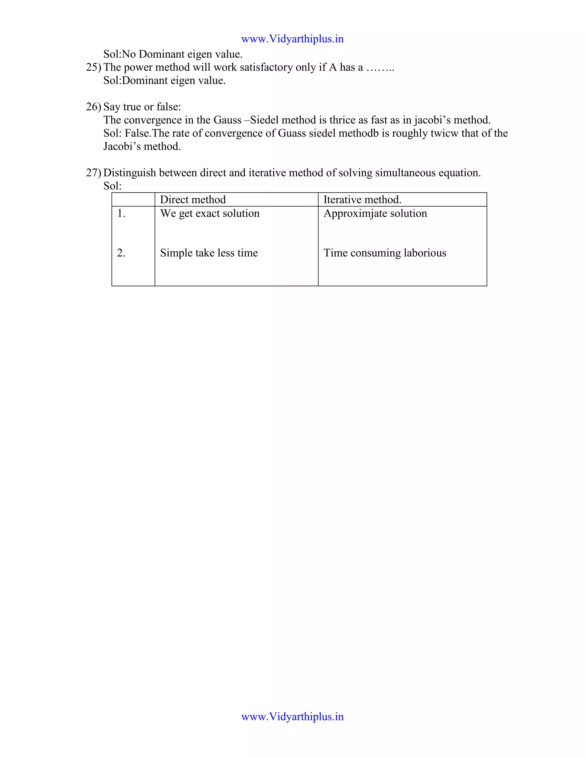 Sol:No Dominant eigen value.
25) The power method will work satisfactory only if A has a ……..
Sol:Dominant eigen value.
26) Say true or false:
The convergence in the Gauss –Siedel method is thrice as fast as in jacobi’s method.
Sol: False.The rate of convergence of Guass siedel methodb is roughly twicw that of the
Jacobi’s method.
27) Distinguish between direct and iterative method of solving simultaneous equation.
Sol:
Direct method Iterative method.
1.
2.
We get exact solution
Simple take less time
Approximjate solution
Time consuming laborious
www.Vidyarthiplus.in
www.Vidyarthiplus.in
 