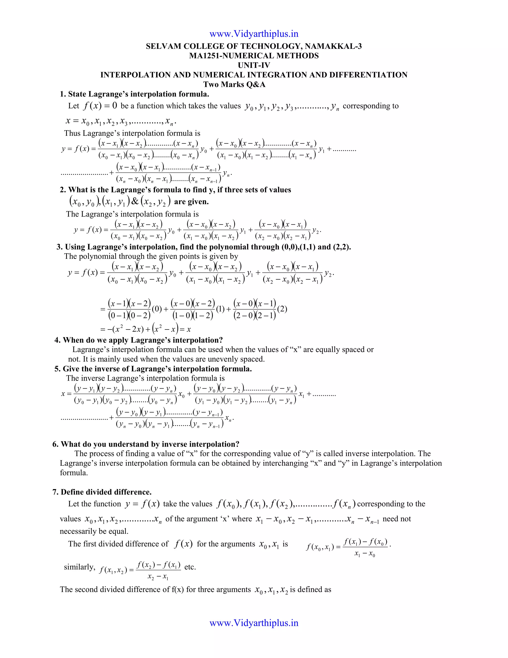 SELVAM COLLEGE OF TECHNOLOGY, NAMAKKAL-3
MA1251-NUMERICAL METHODS
UNIT-IV
INTERPOLATION AND NUMERICAL INTEGRATION AND DIFFERENTIATION
Two Marks Q&A
1. State Lagrange’s interpolation formula.
Let 0)( =xf be a function which takes the values nyyyyy ...,,.........,,, 3210 corresponding to
....,,.........,,, 3210 nxxxxxx =
Thus Lagrange’s interpolation formula is
( )( )
( ) ( )
( )( )
( ) ( )
( )( )
( ) ( )
.
.........)(
)....(..........
........................
............
.........)(
)....(..........
.........)(
)....(..........
)(
110
110
1
12101
20
0
02010
21
n
nnnn
n
n
n
n
n
y
xxxxxx
xxxxxx
y
xxxxxx
xxxxxx
y
xxxxxx
xxxxxx
xfy
−
−
−−−
−−−
+
+
−−−
−−−
+
−−−
−−−
==
2. What is the Lagrange’s formula to find y, if three sets of values
( ) ( ) ( )221100 ,&,,, yxyxyx are given.
The Lagrange’s interpolation formula is
( )( )
( )
( )( )
( )
( )( )
( )
.
)()()(
)( 2
1202
10
1
2101
20
0
2010
21
y
xxxx
xxxx
y
xxxx
xxxx
y
xxxx
xxxx
xfy
−−
−−
+
−−
−−
+
−−
−−
==
3. Using Lagrange’s interpolation, find the polynomial through (0,0),(1,1) and (2,2).
The polynomial through the given points is given by
( )( )
( )
( )( )
( )
( )( )
( )
.
)()()(
)( 2
1202
10
1
2101
20
0
2010
21
y
xxxx
xxxx
y
xxxx
xxxx
y
xxxx
xxxx
xfy
−−
−−
+
−−
−−
+
−−
−−
==
( )( )
( )( )
( )( )
( )( )
( )( )
( )( )
( ) xxxxx
xxxxxx
=−+−−=
−−
−−
+
−−
−−
+
−−
−−
=
22
)2(
)2(
1202
10
)1(
2101
20
)0(
2010
21
4. When do we apply Lagrange’s interpolation?
Lagrange’s interpolation formula can be used when the values of “x” are equally spaced or
not. It is mainly used when the values are unevenly spaced.
5. Give the inverse of Lagrange’s interpolation formula.
The inverse Lagrange’s interpolation formula is
( )( )
( ) ( )
( )( )
( ) ( )
( )( )
( ) ( )
.
.........)(
)....(..........
........................
............
.........)(
)....(..........
.........)(
)....(..........
110
110
1
12101
20
0
02010
21
n
nnnn
n
n
n
n
n
x
yyyyyy
yyyyyy
x
yyyyyy
yyyyyy
x
yyyyyy
yyyyyy
x
−
−
−−−
−−−
+
+
−−−
−−−
+
−−−
−−−
=
6. What do you understand by inverse interpolation?
The process of finding a value of “x” for the corresponding value of “y” is called inverse interpolation. The
Lagrange’s inverse interpolation formula can be obtained by interchanging “x” and “y” in Lagrange’s interpolation
formula.
7. Define divided difference.
Let the function )(xfy = take the values )(.......),........(),(),( 210 nxfxfxfxf corresponding to the
values nxxxx ....,.........,, 210 of the argument ‘x’ where 11201 ...,........., −−−− nn xxxxxx need not
necessarily be equal.
The first divided difference of )(xf for the arguments 10 , xx is
01
01
10
)()(
),(
xx
xfxf
xxf
−
−
= .
similarly,
12
12
21
)()(
),(
xx
xfxf
xxf
−
−
= etc.
The second divided difference of f(x) for three arguments 210 ,, xxx is defined as
www.Vidyarthiplus.in
www.Vidyarthiplus.in
 