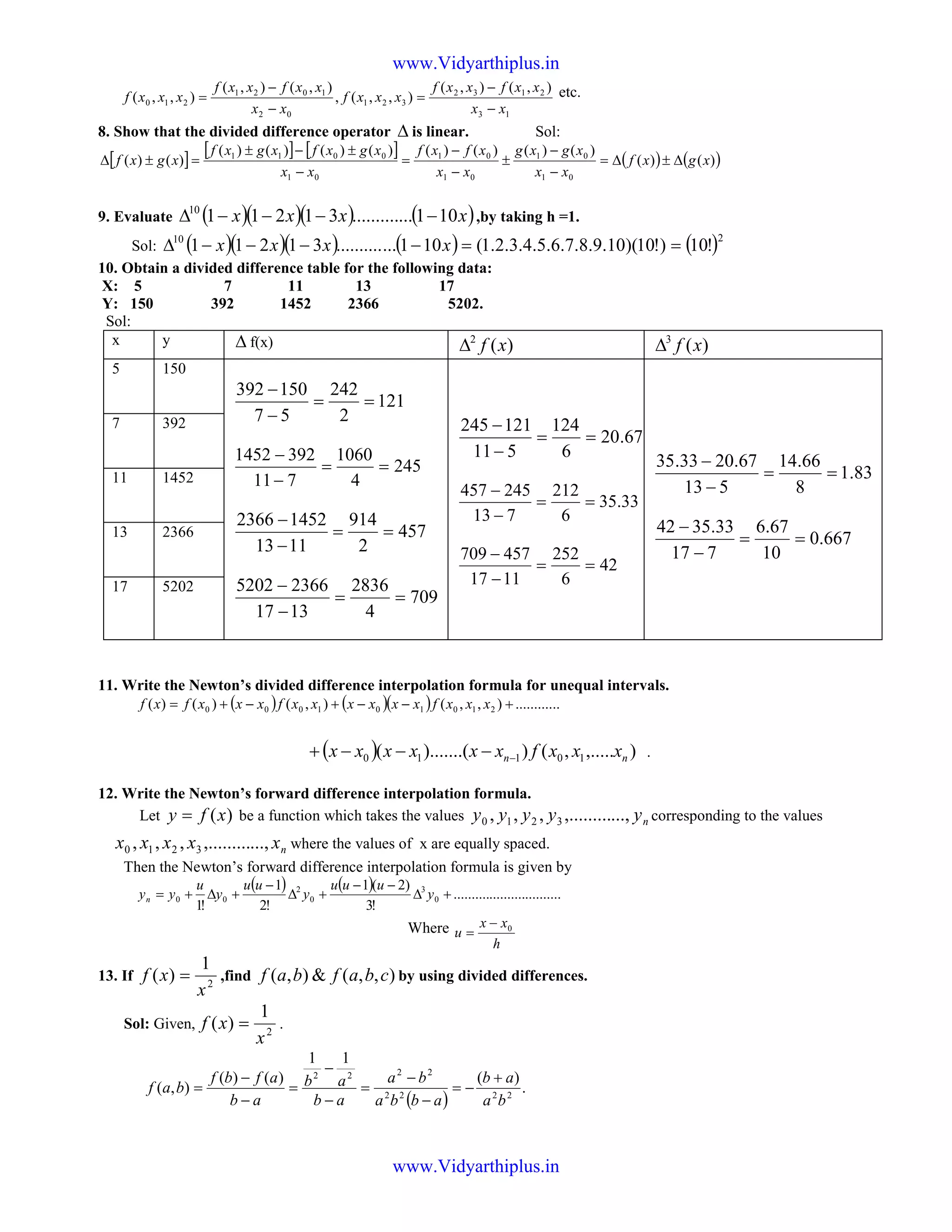 13
2132
321
02
1021
210
),(),(
),,(,
),(),(
),,(
xx
xxfxxf
xxxf
xx
xxfxxf
xxxf
−
−
=
−
−
= etc.
8. Show that the divided difference operator ∆ is linear. Sol:
[ ] [ ] [ ] ( ) ( ))()(
)()()()()()()()(
)()(
01
01
01
01
01
0011
xgxf
xx
xgxg
xx
xfxf
xx
xgxfxgxf
xgxf ∆±∆=
−
−
±
−
−
=
−
±−±
=±∆
9. Evaluate ( )( )( ) ( )xxxx 101.............3121110
−−−−∆ ,by taking h =1.
Sol: ( )( )( ) ( ) ( )210
!10)!10)(10.9.8.7.6.5.4.3.2.1(101.............31211 ==−−−−∆ xxxx
10. Obtain a divided difference table for the following data:
X: 5 7 11 13 17
Y: 150 392 1452 2366 5202.
Sol:
x y ∆ f(x) )(2
xf∆ )(3
xf∆
5 150
121
2
242
57
150392
==
−
−
245
4
1060
711
3921452
==
−
−
457
2
914
1113
14522366
==
−
−
709
4
2836
1317
23665202
==
−
−
67.20
6
124
511
121245
==
−
−
33.35
6
212
713
245457
==
−
−
42
6
252
1117
457709
==
−
−
83.1
8
66.14
513
67.2033.35
==
−
−
667.0
10
67.6
717
33.3542
==
−
−
7 392
11 1452
13 2366
17 5202
11. Write the Newton’s divided difference interpolation formula for unequal intervals.
( ) ( )( ) ............),,(),()()( 210101000 +−−+−+= xxxfxxxxxxfxxxfxf
( ) ),.....,()).......(( 10110 nn xxxfxxxxxx −−−−+ .
12. Write the Newton’s forward difference interpolation formula.
Let )(xfy = be a function which takes the values nyyyyy ...,,.........,,, 3210 corresponding to the values
nxxxxx ...,,.........,,, 3210 where the values of x are equally spaced.
Then the Newton’s forward difference interpolation formula is given by
( ) ( ) ..............................
!3
)2(1
!2
1
!1
0
3
0
2
00 +∆
−−
+∆
−
+∆+= y
uuu
y
uu
y
u
yyn
Where
h
xx
u 0−
=
13. If 2
1
)(
x
xf = ,find ),,(&),( cbafbaf by using divided differences.
Sol: Given, 2
1
)(
x
xf = .
( )
.
)(
11
)()(
),( 2222
2222
ba
ab
abba
ba
ab
ab
ab
afbf
baf
+
−=
−
−
=
−
−
=
−
−
=
www.Vidyarthiplus.in
www.Vidyarthiplus.in
 