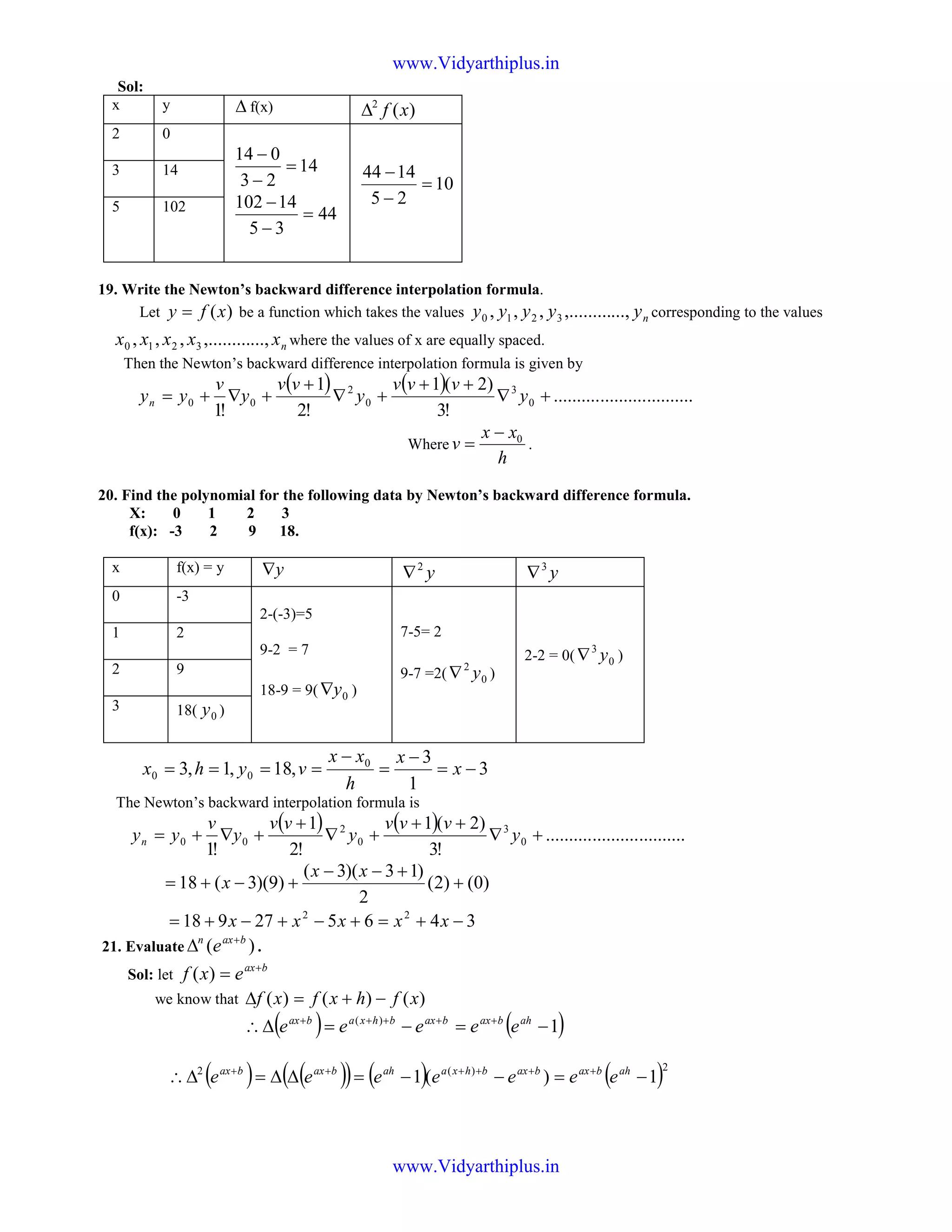 Sol:
x y ∆ f(x) )(2
xf∆
2 0
14
23
014
=
−
−
44
35
14102
=
−
−
10
25
1444
=
−
−3 14
5 102
19. Write the Newton’s backward difference interpolation formula.
Let )(xfy = be a function which takes the values nyyyyy ...,,.........,,, 3210 corresponding to the values
nxxxxx ...,,.........,,, 3210 where the values of x are equally spaced.
Then the Newton’s backward difference interpolation formula is given by
( ) ( ) ..............................
!3
)2(1
!2
1
!1
0
3
0
2
00 +∇
++
+∇
+
+∇+= y
vvv
y
vv
y
v
yyn
Where
h
xx
v 0−
= .
20. Find the polynomial for the following data by Newton’s backward difference formula.
X: 0 1 2 3
f(x): -3 2 9 18.
x f(x) = y y∇ y2
∇ y3
∇
0 -3
2-(-3)=5
9-2 = 7
18-9 = 9( 0y∇ )
7-5= 2
9-7 =2( 0
2
y∇ )
2-2 = 0( 0
3
y∇ )
1 2
2 9
3 18( 0y )
3
1
3
,18,1,3 0
00 −=
−
=
−
==== x
x
h
xx
vyhx
The Newton’s backward interpolation formula is
( ) ( ) ..............................
!3
)2(1
!2
1
!1
0
3
0
2
00 +∇
++
+∇
+
+∇+= y
vvv
y
vv
y
v
yyn
)0()2(
2
)13)(3(
)9)(3(18 +
+−−
+−+=
xx
x
346527918 22
−+=+−+−+= xxxxx
21. Evaluate )( baxn
e +
∆ .
Sol: let
bax
exf +
=)(
we know that )()()( xfhxfxf −+=∆
( ) ( )1)(
−=−=∆∴ +++++ ahbaxbaxbhxabax
eeeee
( ) ( )( ) ( ) ( )2)(2
1)(1 −=−−=∆∆=∆∴ ++++++ ahbaxbaxbhxaahbaxbax
eeeeeee
www.Vidyarthiplus.in
www.Vidyarthiplus.in
 