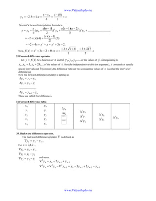 x
x
h
xx
uhy =
−
=
−
==−=
1
)0(
,1,2 0
0
Newton’s forward interpolation formula is
( ) ( ) ..............................
!3
)2(1
!2
1
!1
0
3
0
2
00 +∆
−−
+∆
−
+∆+= y
uuu
y
uu
y
u
yy
)2(
!2
)1)((
)4)((2
−
++−=
xx
x
.2342 22
−+=−++−= xxxxx
Now,
2
173
2
893
023)( 2 ±−
=
+±−
=⇒=−+= xxxxf .)
33.Forward difference operator.
Let )(xfy = be a function of x and let ,.....,, 210 yyy of the values of .y corresponding to
,....2,, 000 hxhxx ++ of the values of .x Here,the independent variable (or argument), x proceeds at equally
spaced intervals and h(constant),the difference between two consecutive values of x is called the interval of
differencing.
Now the forward difference operator is defined as
nnn yyy
yyy
yyy
−=∆
−=∆
−=∆
+1
121
010
......................
These are called first differences.
34.Forward difference table.
0x
1x
2x
3x
4x
0y
1y
2y
3y
4y
0y∆
1y∆ 0
2
y∆
1
2
y∆
2
2
y∆
0
3
y∆
1
3
y∆ 0
4
y∆
35. Backward difference operator.
The backward difference operator ∇ is defined as
1−−=∇ nnn yyy
For ...2,1,0=n
and so on.
3211
223
21
2
33
2
−−−−
−−
−+−=∇−∇=∇
+−=∇
nnnnnnn
nnnn
yyyyyyy
yyyy
The image part with
relationship ID rId315 was
not found in the file.
The image part with
relationship ID rId316 was
not found in the file.
122
011
100
yyy
yyy
yyy
−=∇
−=∇
−=∇ −
www.Vidyarthiplus.in
www.Vidyarthiplus.in
 