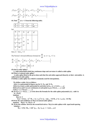 





+∇+∇+∇==′′ ..................
12
111
)( 432
22
2
nnn yyy
hdx
yd
xf






+∇+∇==′′′ ..................
2
31
)( 43
33
3
nn yy
hdx
yd
xf
44. Find
dx
dy
at x = 1 from the following table:
Sol:
Here, h = 1& 10 =x
The Newton’s forward difference formula for
dx
dy
at 10 == xx is






+∆−∆+∆−∆= ..................
4
1
3
1
2
11
0
4
0
3
0
2
0 yyyy
hdx
dy
( ) 36
3
1
)12(
2
1
7 =






+−=
45.what is cubic Spline?
A cubic polynomial which has continuous slope and curvature is called a cubic spline
46.What is a natural cubic spline?
A cubic spline fitted to the given data such that the end cubies approach linearity at their entremities is
called natural cubic spline
47.Define a cubic spline S(x) which is commonly used for interpolation.
We define a cubic, S(x) as follows:
i)S(x) is a polynomial of degree one for X <X0 and X>Xn
ii)S(x) is at most a cubic polynomial in each interval (xi-1, xi) ,i=1,2,3,…….,n
iii)S(x),S’
(x) and S’’
(x) are continuous at each point (xi,yi), i=0,1,2,…….n and
iv)S(xi) = yi i =0,1,2,3………n
48. If y(xi)= yi, i = 0,1,2,…….n write down the formula for the cubic spline polynomial y(x) , valid in
Xi-1 ≤X≤Xi
Solution:
Here h =1
Y(x) = 1/6 [(xi - x)3
Mi -1 + (x –xi-1)3
]+ (xi - x)[yi-1 -1/6 Mi -1] +(x –xi-1) [yi -1/6 Mi]
49.Write the end conditions on Mi(x) in natural cubic splines
Solution: M0(x) = 0 , Mn(x) = 0
50. Write the relation between the second derivatives Mi(x) in cubic splines with equal mesh spacing.
Solution :
Mi-1 + 4 Mi +Mi+1 = 6/h2
[yi-1 – 2yi +yi+1], i = 1,2,3,…..n-1
X: 1 2 3 4
Y: 1 8 27 64
X: Y: ∆ 2
∆ 3
∆
1 1
7
19
37
12
18
6
2 8
3 27
4 64
www.Vidyarthiplus.in
www.Vidyarthiplus.in
 