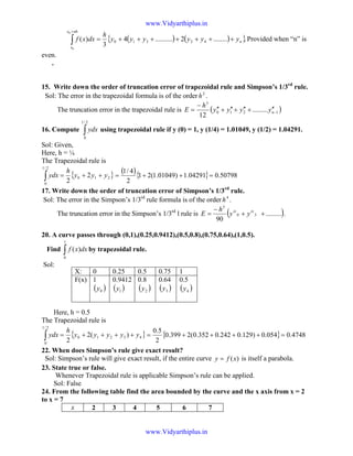 ( ) ( ){ }.........2..........4
3
)( 42310
0
0
n
nhx
x
yyyyyy
h
dxxf +++++++=∫
+
Provided when “n” is
even.
.
15. Write down the order of truncation error of trapezoidal rule and Simpson’s 1/3rd
rule.
Sol: The error in the trapezoidal formula is of the order 2
h .
The truncation error in the trapezoidal rule is ( )1210
3
.........
12
−
′′+′′+′′+′′
−
= nyyyy
h
E
16. Compute ∫
2/1
0
ydx using trapezoidal rule if y (0) = 1, y (1/4) = 1.01049, y (1/2) = 1.04291.
Sol: Given,
Here, h = ¼
The Trapezoidal rule is
{ }210
2/1
0
2
2
yyy
h
ydx ++=∫
( ){ } 50798.004291.1)01049.1(21
2
4/1
=++=
17. Write down the order of truncation error of Simpson’s 1/3rd
rule.
Sol: The error in the Simpson’s 1/3rd
rule formula is of the order 4
h .
The truncation error in the Simpson’s 1/3rd
l rule is ( ).........
90
30
5
++
−
= iviv
yy
h
E .
20. A curve passes through (0,1),(0.25,0.9412),(0.5,0.8),(0.75,0.64),(1,0.5).
Find ∫
1
0
)( dxxf by trapezoidal rule.
Sol:
Here, h = 0.5
The Trapezoidal rule is
{ }43210
2/1
0
)(2
2
yyyyy
h
ydx ++++=∫ { } 4748.0054.0)129.0242.0352.0(2399.0
2
5.0
=++++=
22. When does Simpson’s rule give exact result?
Sol: Simpson’s rule will give exact result, if the entire curve )(xfy = is itself a parabola.
23. State true or false.
Whenever Trapezoidal rule is applicable Simpson’s rule can be applied.
Sol: False
24. From the following table find the area bounded by the curve and the x axis from x = 2
to x = 7
x 2 3 4 5 6 7
X: 0 0.25 0.5 0.75 1
F(x) 1
( )0y
0.9412
( )1y
0.8
( )2y
0.64
( )3y
0.5
( )4y
www.Vidyarthiplus.in
www.Vidyarthiplus.in
 