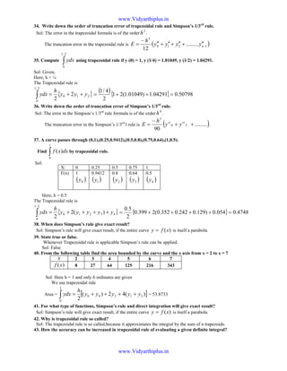 34. Write down the order of truncation error of trapezoidal rule and Simpson’s 1/3rd
rule.
Sol: The error in the trapezoidal formula is of the order
2
h .
The truncation error in the trapezoidal rule is ( )1210
3
.........
12
−
′′+′′+′′+′′
−
= nyyyy
h
E
35. Compute ∫
2/1
0
ydx using trapezoidal rule if y (0) = 1, y (1/4) = 1.01049, y (1/2) = 1.04291.
Sol: Given,
Here, h = ¼
The Trapezoidal rule is
{ }210
2/1
0
2
2
yyy
h
ydx ++=∫
( ){ } 50798.004291.1)01049.1(21
2
4/1
=++=
36. Write down the order of truncation error of Simpson’s 1/3rd
rule.
Sol: The error in the Simpson’s 1/3rd
rule formula is of the order
4
h .
The truncation error in the Simpson’s 1/3rd
l rule is ( ).........
90
30
5
++
−
= iviv
yy
h
E .
37. A curve passes through (0,1),(0.25,0.9412),(0.5,0.8),(0.75,0.64),(1,0.5).
Find ∫
1
0
)( dxxf by trapezoidal rule.
Sol:
Here, h = 0.5
The Trapezoidal rule is
{ }43210
2/1
0
)(2
2
yyyyy
h
ydx ++++=∫ { } 4748.0054.0)129.0242.0352.0(2399.0
2
5.0
=++++=
38. When does Simpson’s rule give exact result?
Sol: Simpson’s rule will give exact result, if the entire curve )(xfy = is itself a parabola.
39. State true or false.
Whenever Trapezoidal rule is applicable Simpson’s rule can be applied.
Sol: False
40. From the following table find the area bounded by the curve and the x axis from x = 2 to x = 7
x 2 3 4 5 6 7
)(xf 8 27 64 125 216 343
Sol: Here h = 1 and only 6 ordinates are given
We use trapezoidal rule
Area = [ ])(42)(
2
21240
2
0
yyyyy
h
ydx ++++=∫ = 53.8733
41. For what type of functions, Simpson’s rule and direct integration will give exact result?
Sol: Simpson’s rule will give exact result, if the entire curve )(xfy = is itself a parabola.
42. Why is trapezoidal rule so called?
Sol: The trapezoidal rule is so called,because it approximates the integral by the sum of n trapezoids.
43. How the accuracy can be increased in trapezoidal rule of evaluating a given definite integral?
X: 0 0.25 0.5 0.75 1
F(x) 1
( )0y
0.9412
( )1y
0.8
( )2y
0.64
( )3y
0.5
( )4y
www.Vidyarthiplus.in
www.Vidyarthiplus.in
 