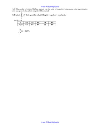 Sol: If the number of points of the base segment b-a, (the range of integration) is increased,a better approximation
to the area given by the definite integral will be obtained.
44. Evaluate dx
x∫
1
2
1
1
by trapezoidal rule, dividing the range into 4 equal parts.
Sol: h = 1/8
x 4/8 5/8 6/8 7/8 8/8
)(xf 8/4 8/5 8/6 8/7 8/8
dx
x∫
1
2
1
1
= 0.6971.
www.Vidyarthiplus.in
www.Vidyarthiplus.in
 