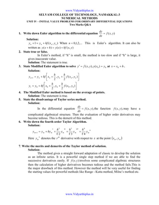 SELVAM COLLEGE OF TECHNOLOGY, NAMAKKAL-3
NUMERICAL METHODS
UNIT IV – INITIAL VALUE PROBLEMS FOR ORDINARY DIFFERENTIAL EQUATIONS
Two Marks Q&A
1. Write down Euler algorithm to the differential equation ),( yxf
dx
dy
=
Solution:
),(1 nnnn yxhfyy +=+ When ,...2,1,0=n This is Euler’s algorithm. It can also be
written as ),()()( yxhfxyhxy +=+
2. State true or false.
In Euler’s method, if “h” is small, the method is too slow and if “h” is large, it
gives inaccurate value.
Solution: The statement is true.
3. State Modified Euler algorithm to solve 00 )(),,( yxyyxfy ==′ at hxx += 0 .
Solution:




+++=






+++=+
),(
2
,
2
),(
2
,
2
000001
1
yxf
h
y
h
xhfyy
yxf
h
y
h
xhfyy nnnnnn
4. The Modified Euler method is based on the average of points.
Solution: The statement is true.
5. State the disadvantage of Taylor series method.
Solution:
In the differential equation ),,( yxf
dx
dy
= the function ),,( yxf may have a
complicated algebraical structure. Then the evaluation of higher order derivatives may
become tedious. This is the demerit of this method.
6. Write down the fourth order Taylor Algorithm.
Solution:
iv
mmmmmm y
h
y
h
y
h
hyyy
432
432
1
Γ
+
″′
Γ
+
″
Γ
+
′
+=+
Here
n
my denotes the th
r derivative with respect to x at the point ( )mm yx ,
7. Write the merits and demerits of the Taylor method of solution.
Solution:
The method gives a straight forward adaptation of classic to develop the solution
as an infinite series. It is a powerful single step method if we are able to find the
successive derivatives easily. If ).( yxf involves some complicated algebraic structures
then the calculation of higher derivatives becomes tedious and the method fails.This is
the major drawback of this method. However the method will be very useful for finding
the starting values for powerful methods like Runge - Kutta method, Milne’s method etc.
www.Vidyarthiplus.in
www.Vidyarthiplus.in
 