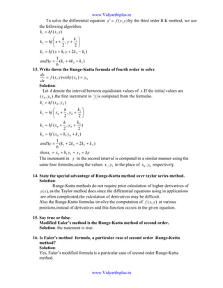 To solve the differential equation ),( yxfy =′ by the third order R.K method, we use
the following algorithm.
)4(
6
1
)2,(
2
,
2
),(
321
123
1
2
1
kkkyand
kkyhxhfk
k
y
h
xhfk
yxhfk
++=∆
−++=






++=
=
13. Write down the Runge-Kutta formula of fourth order to solve
.00 )(),( yxwithyyxf
dx
dy
==
Solution:
Let hdenote the interval between equidistant values of .x If the initial values are
),( 00 yx ,the first increment in is computed from the formulas.
yyyhxthenx
kkkkyand
kyhxhfk
k
y
h
xhfk
k
y
h
xhfk
yxhfk
∆+=+=
+++=∆
++=
++=






++=
=
0101
4321
3004
2
003
1
002
001
,
)22(
6
1
),(
)
2
,
2
(
2
,
2
),(
The increment in y in the second interval is computed in a similar manner using the
same four formulas,using the values 11, yx in the place of 00 , yx respectively.
14. State the special advantage of Runge-Kutta method over taylor series method.
Solution:
Runge-Kutta methods do not require prior calculation of higher derivatives of
),(xy as the Taylor method does.since the differential equations using in applications
are often complicated,the calculation of derivatives may be difficult.
Also the Runge-Kutta formulas involve the computation of ),( yxf at various
positions,instead of derivatives and this function occurs in the given equation.
15. Say true or false.
Modified Euler’s method is the Runge-Kutta method of second order.
Solution: the statement is true.
16. Is Euler’s method formula, a particular case of second order Runge-Kutta
method?
Solution:
Yes, Euler’s modified formula is a particular case of second order Runge-Kutta
method.
The image
part with
relationship
ID rId675
was not
found in the
file.
www.Vidyarthiplus.in
www.Vidyarthiplus.in
 