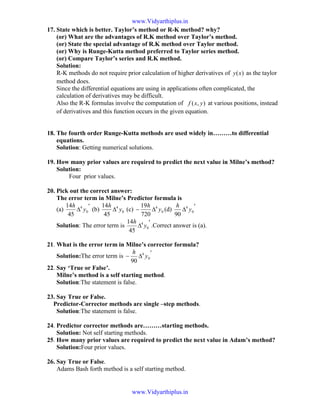 17. State which is better. Taylor’s method or R-K method? why?
(or) What are the advantages of R.K method over Taylor’s method.
(or) State the special advantage of R.K method over Taylor method.
(or) Why is Runge-Kutta method preferred to Taylor series method.
(or) Compare Taylor’s series and R.K method.
Solution:
R-K methods do not require prior calculation of higher derivatives of )(xy as the taylor
method does.
Since the differential equations are using in applications often complicated, the
calculation of derivatives may be difficult.
Also the R-K formulas involve the computation of ),( yxf at various positions, instead
of derivatives and this function occurs in the given equation.
18. The fourth order Runge-Kutta methods are used widely in………to differential
equations.
Solution: Getting numerical solutions.
19. How many prior values are required to predict the next value in Milne’s method?
Solution:
Four prior values.
20. Pick out the correct answer:
The error term in Milne’s Predictor formula is
(a)
′
∆ 0
4
45
14
y
h
(b) 0
4
45
14
y
h
∆ (c) 0
4
720
19
y
h
∆− (d)
′
∆ 0
4
90
y
h
Solution: The error term is
′
∆ 0
4
45
14
y
h
.Correct answer is (a).
21. What is the error term in Milne’s corrector formula?
Solution:The error term is
′
∆− 0
4
90
y
h
22. Say ‘True or False’.
Milne’s method is a self starting method.
Solution:The statement is false.
23. Say True or False.
Predictor-Corrector methods are single –step methods.
Solution:The statement is false.
24. Predictor corrector methods are………starting methods.
Solution: Not self starting methods.
25. How many prior values are required to predict the next value in Adam’s method?
Solution:Four prior values.
26. Say True or False.
Adams Bash forth method is a self starting method.
www.Vidyarthiplus.in
www.Vidyarthiplus.in
 